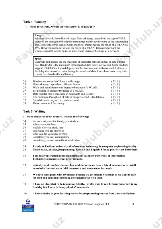 ask 4: reading 1. read these texts. are the sentences true (t) or false (f)? range wireless networks have limited range. network range depends on the type of 802.11 protocol, the strength of the device transmitter and the architecture of the surrounding area. some structures such as walls and metal frames reduce the range of a wlan by 25%. however, users can extend the range of a wlan. repeaters forward the wireless signal to access points or routers and increase the range of a network. speed bandwith and latency are the measures of computer network speed, or data transfer rate. bandwidth is the maximum throughput of date in bits per second. some modems support 100 gbit/s but speed depends on the hardware and software used. latency is the delay that network creates during the transfer of data. users have no or very little control over bandwidth and latency. 26 wireless …