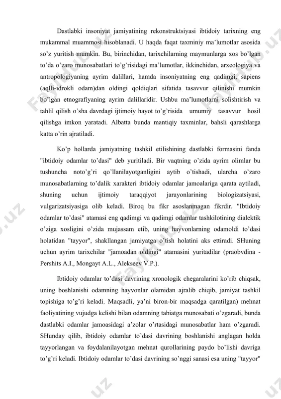 liyatining vujudga kelishi bilan odamning tabiatga munosabati o’zgaradi, bunda dastlabki odamlar jamoasidagi a’zolar o’rtasidagi munosabatlar ham o’zgaradi. shunday qilib, ibtidoiy odamlar to’dasi davrining boshlanishi anglagan holda tayyorlangan va foydalanilayotgan mehnat qurollarining paydo bo’lishi davriga to’g’ri keladi. ibtidoiy odamlar to’dasi davrining so’nggi sanasi esa uning "tayyor" odamlar jamiyati -urug’-jamoa tuzumi bilan almashinuvi sanasiga to’g’ri keladi. 1930-yillar boshida p.p. efimenko, p.i.boriskovskiylarning taxmin 'qilishlaricha, ibtidoiy jamoa tuzumiga so’nggi paleolit davrida o’tildi. eng yangi arxeologik topilmalar buni inkor etmasdan, bu hodisa ilgariroq yuzaga kelishi mumkin degan fikrni ilgari suradi. tosh qurollarining taraqqiy etishi, insonning fizik tipining o’zgarishi hamda ibtidoiy jamoa asta-sekin vujudga kelishini hisobga olganda, jamoa arafasi, ya’ni ibtidoiy to’da zamonda harakat qilib turgan o’zgaruvchan forma ekanligini tan olishimiz kerak. shuning uchun ham fanda eng qadimgi odamlarning ilk jamoa arafasini va neandertalliklarning so’ngii jamoa arafasini farqlaydilar. ayrim olimlar esa neandertalliklarni "ibtidoiy jamoa" deb ham yuritishadi. biroq bu masalada aniq bir to’xtamga kelinmagan. jamoa arafasi …