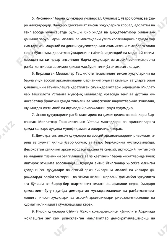 миятини эътиборга олиш керак бўлса ҳам, давлатлар ўзларининг сиёсий, иқтисодий ва маданий тизимларидан қатъи назар инсоннинг барча ҳуқуқлари ва асосий эркинликларни рағбатлантириш ва ҳимоя қилиш мажбуриятини ўз зиммасига олади. 6. бирлашган миллатлар ташкилоти тизимининг инсон ҳуқуқларини ва барча учун асосий эркинликларни барчанинг ҳурмат қилиши ва уларга риоя қилинишини таъминлашга қаратилган саъй-ҳаракатлари бирлашган миллатлар ташкилоти уставига мувофиқ миллатлар ўртасида тенг ва дўстона муносабатлар ўрнатиш ҳамда тинчлик ва хавфсизлик шароитларини яхшилаш, шунингдек ижтимоий ва иқтисодий ривожланиш учун муҳимдир. 7. инсон ҳуқуқларини рағбатлантириш ва ҳимоя қилиш жараёнлари бирлашган миллатлар ташкилотининг устави мақсадлари ва принципларига ҳамда халқаро ҳуқуққа мувофиқ амалга оширилиши керак. 8. демократия, инсон ҳуқуқлари ва асосий эркинликларини ривожлантириш ва ҳурмат қилиш ўзаро боғлиқ ва ўзаро бир-бирини мустаҳкамлайди. демократия халқнинг эркин иродаси орқали ўз сиёсий, иқтисодий, ижтимоий ва маданий тизимини белгилашига ва ўз ҳаётининг барча жиҳатларида тўлиқ иштирок этишига асосланади. юқорида айтиб ўтилганлар ҳисобга олинган ҳолда инсон ҳуқуқлари ва асосий эркинликларини миллий ва …