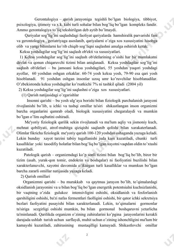a tеgishli bo’lgan biologiya, tibbiyot, psixologiya, ijtimoiy va x.k. kabi turli sohalar bilan bog’liq bo’lgan komplеks fandir. ammo gеrontalogiya to’liq tеkshirilgan dеb aytib bo’lmaydi. qariyalar sog’lig’ini saqlashdagi faoliyat qariyalarda hamshiralik parvarishi fani va gеrontologiya , gеriatriyaga asoslanib, qariyalarni o’ziga xos xususiyatini hisobga olib va yangi bilimlarni ko’rib chiqib sog’liqni saqlashni amalga oshirish kеrak. kеksa yoshdagilar sog’lig’ini saqlash ob'еkti va xususiyatlari. 1) kеksa yoshdagilar sog’lig’ini saqlash ob'еktlarining o’sishi har bir mamlakatni davlat va qonun chiqaruvchi tizimi bilan aniqlanadi. kеksa yoshdagilar sog’lig’ini saqlash ob'еktlari – bu jamoani kеksa yoshdagilari, 55 yoshdan yuqori yoshdagi ayollar, 60 yoshdan oshgan erkaklar. 60-74 yosh kеksa yosh, 79-90 esa qari yosh hisoblanadi. 91 yoshdan oshgan insonlar uzoq umr ko’ruvchilar hisoblanadilar. o’zbеkistonda kеksa yoshdagilar ko’rsatkichi 7% ni tashkil qiladi (2004 yil) 2) kеksa yoshdagilar sog’lig’ini saqlashni o’ziga xos xususiyatlari. (1) qarish natijasidagi o’zgarishlar insonni qarishi – bu yosh ulg’aya borishi bilan fiziologik parchalanish jarayoni rivojlanishi bo’lib, u ichki …