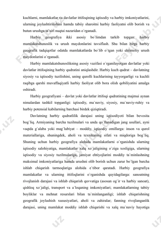 dagi siyosiy kuchlarni, mamlakatlar va davlatlar ittifoqining iqtisodiy va harbiy imkoniyatlarini, ularning joylashtirilishini hamda tabiiy sharoitni harbiy faoliyatni olib borish va butun urushga ta`siri nuqtai nazaridan o`rganadi. harbiy geografiya ikki asosiy bo`limdan tarkib topgan: harbiy mamlakatshunoslik va urush maydonlarini tavsiflash. shu bilan birga harbiy geografik tadqiqotlar odatda mamlakatlarda bo`lib o`tgan yoki ehtimoliy urush maydonlarini o`rganadi. harbiy mamlakatshunoslikning asosiy vazifasi o`rganilayotgan davlatlar yoki davlatlar ittifoqining harbiy qudratini aniqlashdir. harbiy kuch qudrat – davlatning siyosiy va iqtisodiy tuzilishini, uning qurolli kuchlarining tayyorgarligi va kuchli raqibga qarshi muvaffaqiyatli harbiy faoliyat olib bora olish qobiliyatini amalga oshiradi. harbiy geografiyani – davlat yoki davlatlar ittifoqi qudratining majmui aynan nimalardan tashkil topganligi: iqtisodiy, ma`naviy, siyosiy, ma`naviy-ruhiy va harbiy potensial kabilarning barchasi birdek qiziqtiradi. davlatning harbiy qudratlilik darajasi uning iqtisodiyoti bilan bevosita bog`liq. armiyaning barcha tuzilmalari va unda qo`llanadigan jang usullari, ayni vaqtda g`alaba yoki mag`lubiyat – moddiy, iqtisodiy omillarga: inson va qurol materiallariga, shuningdek, aholi va …