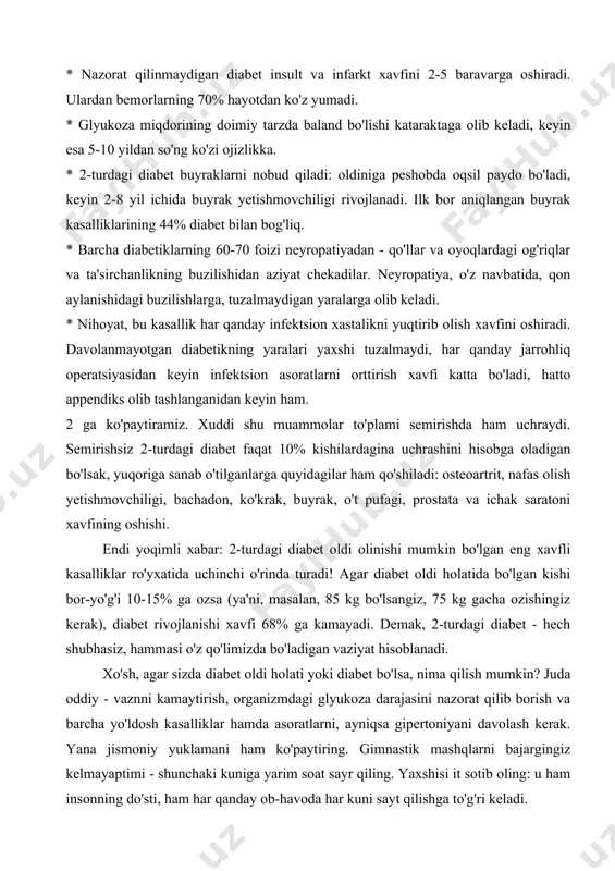 ichida buyrak yetishmovchiligi rivojlanadi. ilk bor aniqlangan buyrak kasalliklarining 44% diabet bilan bog'liq. * barcha diabetiklarning 60-70 foizi neyropatiyadan - qo'llar va oyoqlardagi og'riqlar va ta'sirchanlikning buzilishidan aziyat chekadilar. neyropatiya, o'z navbatida, qon aylanishidagi buzilishlarga, tuzalmaydigan yaralarga olib keladi. * nihoyat, bu kasallik har qanday infektsion xastalikni yuqtirib olish xavfini oshiradi. davolanmayotgan diabetikning yaralari yaxshi tuzalmaydi, har qanday jarrohliq operatsiyasidan keyin infektsion asoratlarni orttirish xavfi katta bo'ladi, hatto appendiks olib tashlanganidan keyin ham. 2 ga ko'paytiramiz. xuddi shu muammolar to'plami semirishda ham uchraydi. semirishsiz 2-turdagi diabet faqat 10% kishilardagina uchrashini hisobga oladigan bo'lsak, yuqoriga sanab o'tilganlarga quyidagilar ham qo'shiladi: osteoartrit, nafas olish yetishmovchiligi, bachadon, ko'krak, buyrak, o't pufagi, prostata va ichak saratoni xavfining oshishi. endi yoqimli xabar: 2-turdagi diabet oldi olinishi mumkin bo'lgan eng xavfli kasalliklar ro'yxatida uchinchi o'rinda turadi! agar diabet oldi holatida bo'lgan kishi bor-yo'g'i 10-15% ga ozsa (ya'ni, masalan, 85 kg bo'lsangiz, 75 kg gacha ozishingiz kerak), …