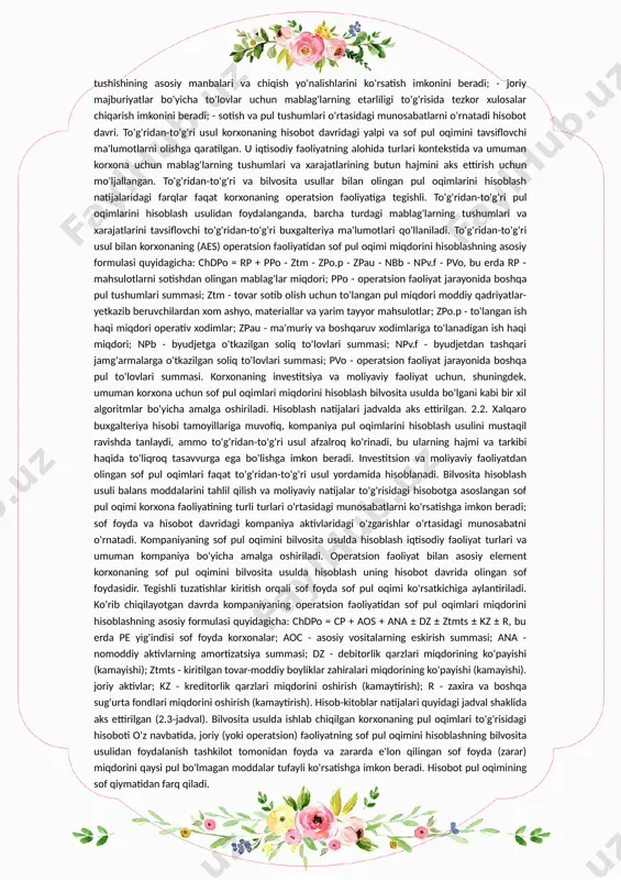 g'larining kelib tushishining asosiy manbalari va chiqish yo'nalishlarini ko'rsatish imkonini beradi; - joriy majburiyatlar bo'yicha to'lovlar uchun mablag'larning etarliligi to'g'risida tezkor xulosalar chiqarish imkonini beradi; - sotish va pul tushumlari o'rtasidagi munosabatlarni o'rnatadi hisobot davri. to'g'ridan-to'g'ri usul korxonaning hisobot davridagi yalpi va sof pul oqimini tavsiflovchi ma'lumotlarni olishga qaratilgan. u iqtisodiy faoliyatning alohida turlari kontekstida va umuman korxona uchun mablag'larning tushumlari va xarajatlarining butun hajmini aks ettirish uchun mo'ljallangan. to'g'ridan-to'g'ri va bilvosita usullar bilan olingan pul oqimlarini hisoblash natijalaridagi farqlar faqat korxonaning operatsion faoliyatiga tegishli. to'g'ridan-to'g'ri pul oqimlarini hisoblash usulidan foydalanganda, barcha turdagi mablag'larning tushumlari va xarajatlarini tavsiflovchi to'g'ridan-to'g'ri buxgalteriya ma'lumotlari qo'llaniladi. to'g'ridan-to'g'ri usul bilan korxonaning (aes) operatsion faoliyatidan sof pul oqimi miqdorini hisoblashning asosiy formulasi quyidagicha: chdpo = rp + ppo - ztm - zpo.p - zpau - nbb - npv.f - pvo, bu erda rp - mahsulotlarni sotishdan olingan mablag'lar miqdori; ppo - operatsion faoliyat jarayonida boshqa pul …