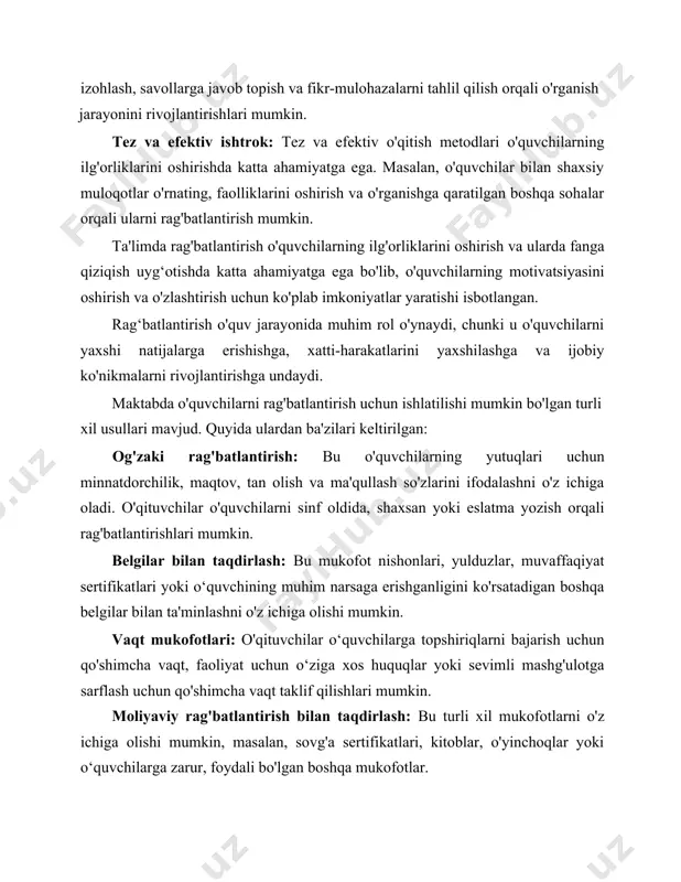 siy muloqotlar o'rnating, faolliklarini oshirish va o'rganishga qaratilgan boshqa sohalar orqali ularni rag'batlantirish mumkin. ta'limda rag'batlantirish o'quvchilarning ilg'orliklarini oshirish va ularda fanga qiziqish uyg‘otishda katta ahamiyatga ega bo'lib, o'quvchilarning motivatsiyasini oshirish va o'zlashtirish uchun ko'plab imkoniyatlar yaratishi isbotlangan. rag‘batlantirish o'quv jarayonida muhim rol o'ynaydi, chunki u o'quvchilarni yaxshi natijalarga erishishga, xatti-harakatlarini yaxshilashga va ijobiy ko'nikmalarni rivojlantirishga undaydi. maktabda o'quvchilarni rag'batlantirish uchun ishlatilishi mumkin bo'lgan turli xil usullari mavjud. quyida ulardan ba'zilari keltirilgan: og'zaki rag'batlantirish: bu o'quvchilarning yutuqlari uchun minnatdorchilik, maqtov, tan olish va ma'qullash so'zlarini ifodalashni o'z ichiga oladi. o'qituvchilar o'quvchilarni sinf oldida, shaxsan yoki eslatma yozish orqali rag'batlantirishlari mumkin. belgilar bilan taqdirlash: bu mukofot nishonlari, yulduzlar, muvaffaqiyat sertifikatlari yoki o‘quvchining muhim narsaga erishganligini ko'rsatadigan boshqa belgilar bilan ta'minlashni o'z ichiga olishi mumkin. vaqt mukofotlari: o'qituvchilar o‘quvchilarga topshiriqlarni bajarish uchun qo'shimcha vaqt, faoliyat uchun o‘ziga xos huquqlar yoki sevimli mashg'ulotga sarflash uchun qo'shimcha vaqt taklif qilishlari mumkin. moliyaviy rag'batlantirish bilan …