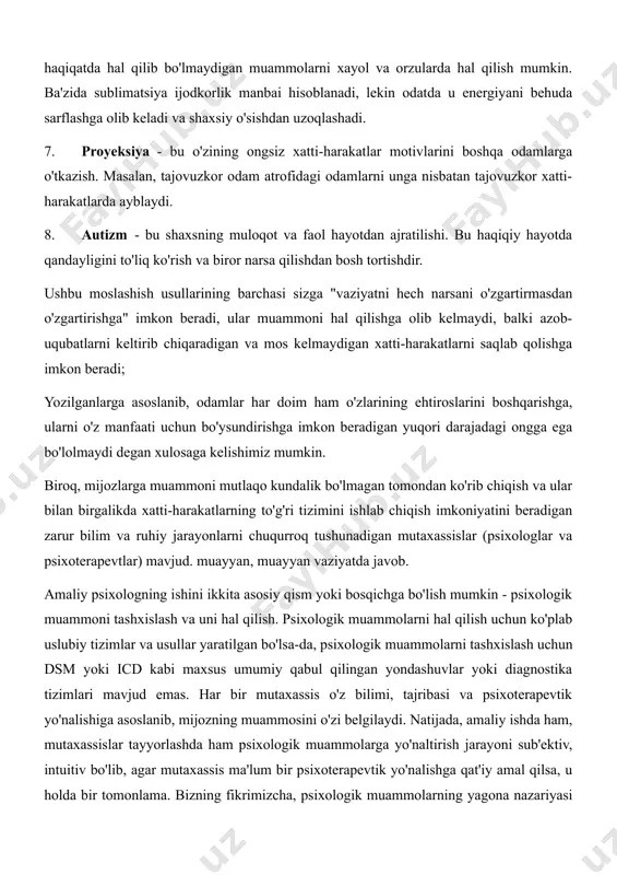 sbatan tajovuzkor xatti-harakatlarda ayblaydi. 8. autizm - bu shaxsning muloqot va faol hayotdan ajratilishi. bu haqiqiy hayotda qandayligini to'liq ko'rish va biror narsa qilishdan bosh tortishdir. ushbu moslashish usullarining barchasi sizga "vaziyatni hech narsani o'zgartirmasdan o'zgartirishga" imkon beradi, ular muammoni hal qilishga olib kelmaydi, balki azob-uqubatlarni keltirib chiqaradigan va mos kelmaydigan xatti-harakatlarni saqlab qolishga imkon beradi; yozilganlarga asoslanib, odamlar har doim ham o'zlarining ehtiroslarini boshqarishga, ularni o'z manfaati uchun bo'ysundirishga imkon beradigan yuqori darajadagi ongga ega bo'lolmaydi degan xulosaga kelishimiz mumkin. biroq, mijozlarga muammoni mutlaqo kundalik bo'lmagan tomondan ko'rib chiqish va ular bilan birgalikda xatti-harakatlarning to'g'ri tizimini ishlab chiqish imkoniyatini beradigan zarur bilim va ruhiy jarayonlarni chuqurroq tushunadigan mutaxassislar (psixologlar va psixoterapevtlar) mavjud. muayyan, muayyan vaziyatda javob. amaliy psixologning ishini ikkita asosiy qism yoki bosqichga bo'lish mumkin - psixologik muammoni tashxislash va uni hal qilish. psixologik muammolarni hal qilish uchun ko'plab uslubiy tizimlar va usullar yaratilgan bo'lsa-da, psixologik muammolarni tashxislash …