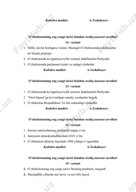 diri: a.teshaboyev o’zbekistonning eng yangi tarixi fanidan oraliq nazorat savollari 21- variant 1. o‘zbekiston respublikasida" korrupsiyaga qarshi kurashish" masalalari 2. o’zbekistonning iqtisodiy mustaqillik va siyosiy suvereniteti uchun amalga oshirilgan harakatlar 3. o’zbekiston ta‘lim tizimidagi o’zgarishlar kafedra mudiri: a.teshaboyev o’zbekistonning eng yangi tarixi fanidan oraliq nazorat savollari 22- variant 1. o’zbekistonning o’ziga xos taraqqiyot yo’lini tanlashi, taraqqiyotning “o’zbek modeli” 2. o‘zbekiston respublikasi manaviy va madaniy hayotidagi holat 3. o’zbekiston respublikasi konstitutsiyasini qabul qilinishi kafedra mudiri: a.teshaboyev o’zbekistonning eng yangi tarixi fanidan oraliq nazorat savollari 23- variant 1. o’zbekistonni bozor iqtisodiyotiga o’tish yo’li. "o‘zbek moduli" 2. davlat ramzlari tushunchasi 3. o‘zbekiston respublikasi siyosiy partiyalar tizimi kafedra mudiri: a.teshaboyev o’zbekistonning eng yangi tarixi fanidan oraliq nazorat savollari 24- variant 1. kuchli ijtimoiy siyosatni amalga oshirishda davlatning roli 2. iqtisodiy islohotlar va ularning mohiyati 3. o‘zbekiston respublikasi manaviy va madaniy hayotidagi holat kafedra mudiri: a.teshaboyev o’zbekistonning eng yangi tarixi fanidan oraliq nazorat savollari 25- …