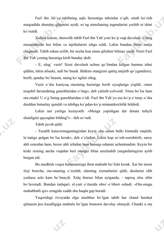 ining aytganlarini qilmay, har kuni sergo`sht yog`lik ichib, achchiq narsalarni ham iste`mol etaveribdi. bundan tashqari, lo`biyoni yoqqa qovurtirib, murch sepib yedi. oradan bir necha kun o`tgach, tabib uning peshobini tekshirdi, so`ng «bemor»ning o`zboshimchaligidan nolib, dedi: - men sizni bundan keyin davolamayman, chunki parhez tutmabsiz va buyurganlarimni qilmabsiz. endi sizni davolashning hech qanaqa foydasi yo`q. fazl ibn ah`yo tabibning aqlu farosatiga tahsinlar o`qib, sinab ko`rish maqsadida shunday qilganini aytdi, so`ng nimchaning tugmalarini yechib to`shini ko`rsatdi. xullasi kalom, sherozlik tabib fazl ibn yah`yoni ko`p vaqt davoladi. uning muomalasida bor bilim va tajribalarini ishga soldi. lekin bundan biron natija chiqmadi. tabib ruhan ezilib, bir necha kun nima qilishini bilmay yurdi. oxiri fazl ibn yah`yoning huzuriga kirib bunday dedi: - e, ulug` vazir! sizni davolash uchun qo`limdan kelgan hamma ishni qildim, lekin afsuski, nafi bo`lmadi. balkim otangizni qattiq ranjitib qo`ygandirsiz, borib, qanday bo`lmasin, uning ko`nglini oling. vazir o`sha kuniyoq otasining huzuriga borib oyoqlariga yiqildi, …