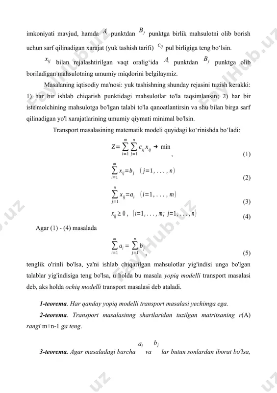 va shu bilan birga sarf qilinadigan yo'l xarajatlarining umumiy qiymati minimal bo'lsin. transport masalasining matematik modeli quyidagi ko‘rinishda bo‘ladi: , (1) (2) (3) (4) agar (1) - (4) masalada , (5) tenglik o'rinli bo'lsa, ya'ni ishlab chiqarilgan mahsulotlar yig'indisi unga bo'lgan talablar yig'indisiga teng bo'lsa, u holda bu masala yopiq modelli transport masalasi deb, aks holda ochiq modelli transport masalasi deb ataladi. 1-teorema. har qanday yopiq modelli transport masalasi yechimga ega. 2-teorema. transport masalasinng shartlaridan tuzilgan matritsaning r(a) rangi m+n-1 ga teng. 3-teorema. agar masaladagi barcha va lar butun sonlardan iborat bo'lsa, transport masalasining yechimi butun sonli bo'ladi. 4-teorema. ixtiyoriy transport masalasining optimal rejasi mavjuddir. agar bo’lsa, u holda (n+1)- inchi fiktiv iste’molchi kiritilib, uning ehtiyojini va mos tarifini nolga teng deb, ya’ni ci n+1 = 0 (i = 1,2,..., m) deb olamiz. xuddi shunday, bo’lsa, (m+1)-inchi fiktiv jo’natish punkti kiritilib, uning mahsulotlar zahirasini va mos tarifini nolga teng deb, …