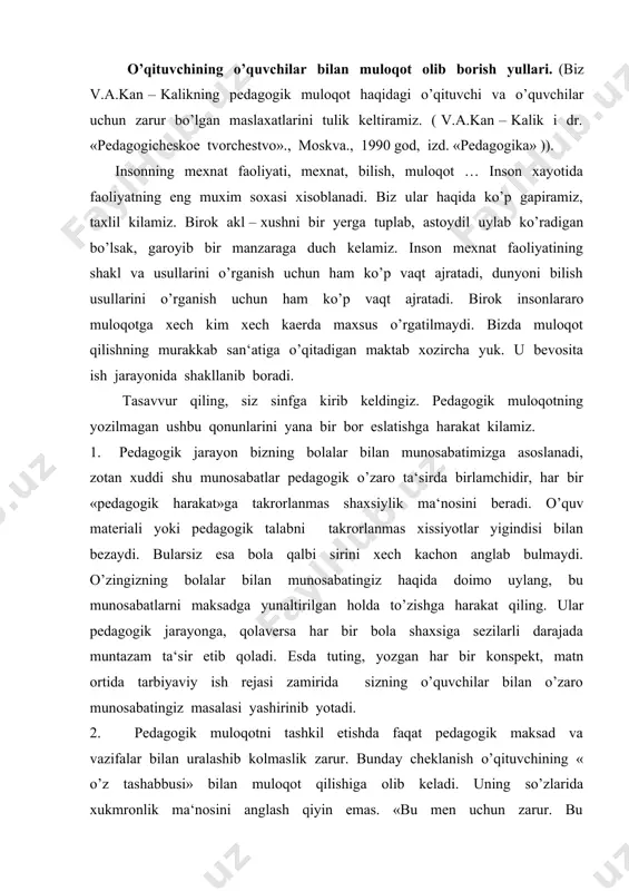 ilar bilan o’zaro munosabatingiz masalasi yashirinib yotadi. 2. pedagogik muloqotni tashkil etishda faqat pedagogik maksad va vazifalar bilan uralashib kolmaslik zarur. bunday cheklanish o’qituvchining « o’z tashabbusi» bilan muloqot qilishiga olib keladi. uning so’zlarida xukmronlik ma‘nosini anglash qiyin emas. «bu men uchun zarur. bu pedagogik maksad va vazifalar bilan bog’liq. dastur va rejalardan kelib chikadi» va bashqalar. pedagogik muloqotning « o’z tashabbusi» tashkil kilinishi o’qituvchi faoliyatini kat‘iyan cheklab qo’yadi, o’quvchi uning harakat doirasidan tashkarida qoladi. mashxur pedagoglarimizdan ko’pchiligi shunday deydilar: «biz kattalar, o’qituvchilar bolalarga, asosan bizga xush keladigan narsalarni qilishga majbur kilamiz, ularning kungillariga qarab ish tutish esa ko’p hollarda pedagogik faoliyatimiz doirasidan tashkarida kolib ketadi». shuning uchun bolalar bilan muloqotni yulga qo’yishda o’qituvchi tashabbusidan ko’ra «bola tashabbusi» asosida ish tutgan ma‘kul. shunda bola doimo bizning pedagogik faoliyatimiz doirasida bo’ladi. shubxa yuk, muloqotni o’qituvchi tashabbusi bilan tashkil qilish oson. ammo pedagogik muloqot – bu murakkab inshoot, demak uni muayyan qonun …