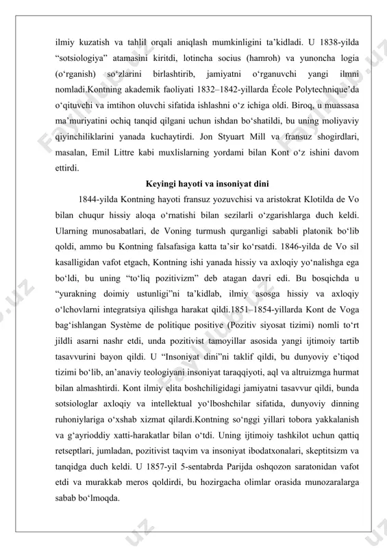 ql va altruizmga hurmat bilan almashtirdi. kont ilmiy elita boshchiligidagi jamiyatni tasavvur qildi, bunda sotsiologlar axloqiy va intellektual yo‘lboshchilar sifatida, dunyoviy dinning ruhoniylariga o‘xshab xizmat qilardi.kontning so‘nggi yillari tobora yakkalanish va g‘ayrioddiy xatti-harakatlar bilan o‘tdi. uning ijtimoiy tashkilot uchun qattiq retseptlari, jumladan, pozitivist taqvim va insoniyat ibodatxonalari, skeptitsizm va tanqidga duch keldi. u 1857-yil 5-sentabrda parijda oshqozon saratonidan vafot etdi va murakkab meros qoldirdi, bu hozirgacha olimlar orasida munozaralarga sabab bo‘lmoqda. kontning ilm-fandagi o‘rni va ahamiyati kontning ilmgacha bo‘lgan eng muhim hissasi uning pozitivizm falsafasini ishlab chiqishi bo‘lib, bu falsafa haqiqiy bilim faqat empirik kuzatish va ilmiy usul orqali olinadi, deb hisoblaydi. pozitivizm metafizik spekulyatsiyalar va teologik tushuntirishlarni rad etib, tasdiqlanadigan dalillarga ehtiyojni ta’kidlaydi. kont insoniy fikr uch bosqichdan o‘tadi, deb ta’kidladi: teologik, metafizik va pozitiv, har bir bosqich dunyoni yanada ilg‘or tushunishni ifodalaydi. 1. teologik bosqich: 1300-yillarga qadar hukmron bo‘lgan bu bosqichda inson jamiyatlari hodisalarni g‘ayritabiiy kuchlar va ilohiy …