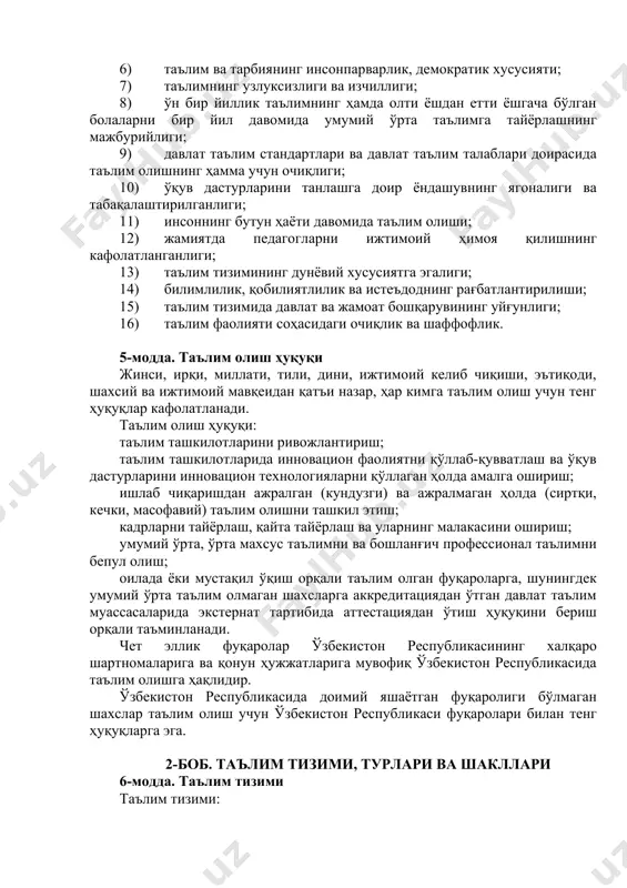 олиниши; 2) таълим олиш шаклини танлаш эркинлиги; 3) таълим соҳасида камситишларга йўл қўйилмаслиги; 4) таълим олишга доир тенг имкониятларнинг таъминланиши; 5) таълим ва тарбияга миллий ҳамда умуминсоний қадриятларнинг сингдирилганлиги; 6) таълим ва тарбиянинг инсонпарварлик, демократик хусусияти; 7) таълимнинг узлуксизлиги ва изчиллиги; 8) ўн бир йиллик таълимнинг ҳамда олти ёшдан етти ёшгача бўлган болаларни бир йил давомида умумий ўрта таълимга тайёрлашнинг мажбурийлиги; 9) давлат таълим стандартлари ва давлат таълим талаблари доирасида таълим олишнинг ҳамма учун очиқлиги; 10) ўқув дастурларини танлашга доир ёндашувнинг ягоналиги ва табақалаштирилганлиги; 11) инсоннинг бутун ҳаёти давомида таълим олиши; 12) жамиятда педагогларни ижтимоий ҳимоя қилишнинг кафолатланганлиги; 13) таълим тизимининг дунёвий хусусиятга эгалиги; 14) билимлилик, қобилиятлилик ва истеъдоднинг рағбатлантирилиши; 15) таълим тизимида давлат ва жамоат бошқарувининг уйғунлиги; 16) таълим фаолияти соҳасидаги очиқлик ва шаффофлик. 5-модда. таълим олиш ҳуқуқи жинси, ирқи, миллати, тили, дини, ижтимоий келиб чиқиши, эътиқоди, шахсий ва ижтимоий мавқеидан қатъи назар, ҳар кимга таълим олиш учун тенг …