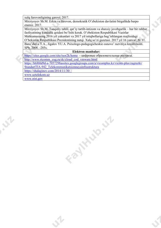 journal of social sciences and humanities 17(2) (2009) tavsiya qilinadigan qo‘shimcha adabiyotlar mirziyoyev sh.m. buyuk kelajagimizni mard va olijanob xalqimiz bilan birga quramiz. 2017. mirziyoyev sh.m. qonun ustuvorligi va inson manfaatlarini ta’minlash – yurt taraqqiyoti va xalq farovonligining garovi. 2017. mirziyoyev sh.m. erkin va farovon, demokratik o’zbekiston davlatini birgalikda barpo etamiz. 2017. mirziyoyev sh.m. tanqidiy tahlil, qat’iy tartib-intizom va shaxsiy javobgarlik – har bir rahbar faoliyatining kundalik qoidasi bo’lishi kerak. o’zbekiston respublikasi vazirlar mahkamasining 2016 yil yakunlari va 2017 yil istiqbollariga bag’ishlangan majlisidagi o’bekiston respublikasi prezidentining nutqi. xalq so’zi gazetasi. 2017 yil 16 yanvar, № 11. baro’sheva t.a., jigalov yu.a. psixologo-pedagogicheskie osnovo’ razvitiya kreativnosti. spb, 2006. -285s. elektron manbalar: https://sites.google.com/site/tsor2k/home - tsifrovie obrazovatelnie resursi. http://www.rtcomm_yug.ru/dc/cloud_cod_vmware.html https://b6f60d9d-a-7057298assites.googlegroups.com/a/vicomplus.kz/vicom-plus/zagruzki/standarttia-942_telekommunikatsionnayainfrastruktura https://shalaginov.com/2014/11/30/ / www.uztelekom.uz www.nist.gov