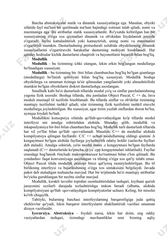, metod va funksiya-a’zo tushunchalari turli dasturlash an'analaridan kelib chiqadi (mos ravishda ada, smalltalk va c++). aslida, ular xuddi shu narsani anglatadi va kelajakda bir -birining o'rnida ishlatiladi. barcha abstraksiyalar statik va dinamik xususiyatlarga ega. masalan, obyekt sifatida fayl ma'lum bir qurilmada ma'lum hajmdagi xotirani talab qiladi, nomi va mazmuniga ega. bu atributlar statik xususiyatlardir. ro'yxatda keltirilgan har bir xususiyatning o'ziga xos qiymatlari dinamik va ob'ektdan foydalanish paytida o'zgaradi: faylni kattalashtirish yoki kamaytirish, uning nomi va mazmunini o'zgartirish mumkin. dasturlashning protsedurali uslubida obyektlarning dinamik xususiyatlarini o'zgartiruvchi harakatlar dasturning mohiyati hisoblanadi. har qanday hodisalar kichik dasturlarni chaqirish va bayonotlarni bajarish bilan bog'liq. modullik modullik - bu tizimning ichki ulangan, lekin erkin bog'langan modullarga bo'linadigan xususiyati. modullik - bu tizimning bir -biri bilan chambarchas bog'liq bo'lgan qismlarga (modullarga) bo'linish qobiliyati bilan bog'liq xususiyati. modullik boshqa obyektlarga va umuman tizimga ta'sir qilmasdan yangilanishi yoki almashtirilishi mumkin bo'lgan obyektlarni diskret dasturlashga asoslangan. smalltalk kabi …
