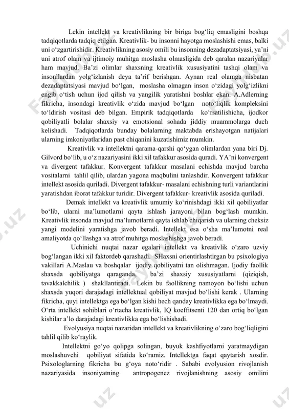 qobiliyat sifatida qarashgan. ular o‘z tadqiqotlarida amerikalik minglab maktab o‘quvchilarini logityud metodi orqali tadqiq etishgan. tadqiqot jarayonida , dastlab ularni iq (intellekt koefitsenti) aniqlab olindi. o‘quvchilarni iq koeffitsentiga qarab gruhlarga ajratildilar va 30, 40 , 50,60 yil oralig‘ida kuzatishgan. yillar davomida intellekt koeffitsenti yuqori bo‘lgan sinaluvchilar hayotda, faoliyatda yuqori ko‘rsatkichlarni ko‘rsatishgan. iq koeffitsenti pastroq bo‘lgan sinaluvchilar ulardan farqli o‘laroq 30 marta kam yutuqlarga erishishgan. lekin intellekt va kreativlikning bir biriga bog‘liq emasligini boshqa tadqiqotlarda tadqiq etilgan. kreativlik- bu insonni hayotga moslashishi emas, balki uni o‘zgartirishidir. kreativlikning asosiy omili bu insonning dezadaptatsiyasi, ya’ni uni atrof olam va ijtimoiy muhitga moslasha olmasligida deb qaralan nazariyalar ham mavjud. ba’zi olimlar shaxsning kreativlik xususiyatini tashqi olam va insonllardan yolg‘izlanish deya ta’rif berishgan. aynan real olamga nisbatan dezadaptatsiyasi mavjud bo‘lgan, moslasha olmagan inson o‘zidagi yolg‘izlikni engib o‘tish uchun ijod qilish va yangilik yaratishni boshlar ekan. a.adlerning fikricha, insondagi kreativlik o‘zida mavjud bo‘lgan noto‘liqlik kompleksini to‘ldirish …