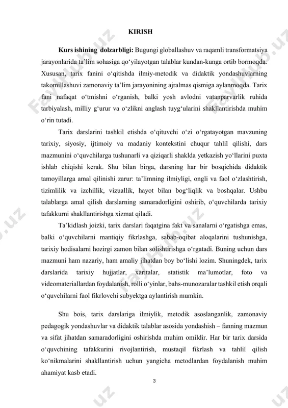 28-yanvardagi “yangi o‘zbekiston – ma’rifatli jamiyat sari” mavzusidagi murojaatnomasida shunday ta’kidlanadi: “yoshlarga tarixni, madaniyatni chuqur o‘rgatmasdan, ularni vatanparvar qilib tarbiyalab bo‘lmaydi”[footnoteref:2]. [2: o‘zbekiston respublikasi prezidentining 2022-yil 28-yanvardagi murojaatnomasi.] shu nuqtai nazardan, tarix darslarining ilmiy-metodik va didaktik talablari o‘qituvchidan chuqur tayyorgarlik, zamonaviy yondashuv va ijodkorlikni talab etadi. bu kurs ishi aynan ana shu talablar, yondashuvlar, tajriba va amaliyotlar asosida tarix darslarining samaradorligini oshirish imkoniyatlarini tahlil qilishga bag‘ishlangan. kurs ishining maqsadi: tarix darslarini tashkil etishda ilmiy-metodik va didaktik talablarga amal qilishning nazariy va amaliy asoslarini o‘rganish, zamonaviy yondashuvlar asosida tarix darslarining sifatini oshirish imkoniyatlarini aniqlash. kurs ishining obyekti: umumiy o‘rta ta’lim maktablarida tarix fanini o‘qitish jarayoni. kurs ishining predmeti: tarix darslarini tashkil qilishda qo‘llanilayotgan ilmiy-metodik va didaktik yondashuvlar, ularning samaradorligi va takomillashuv yo‘llari. kurs ishining vazifalari: 1. tarix fani va uni o‘qitishda ilmiy-metodik asoslar bilan tanishish; 2. tarix darslariga qo‘yiladigan didaktik talablarni aniqlash; 3. zamonaviy o‘qitish metodlari va texnologiyalarini tarix darslariga tatbiq …