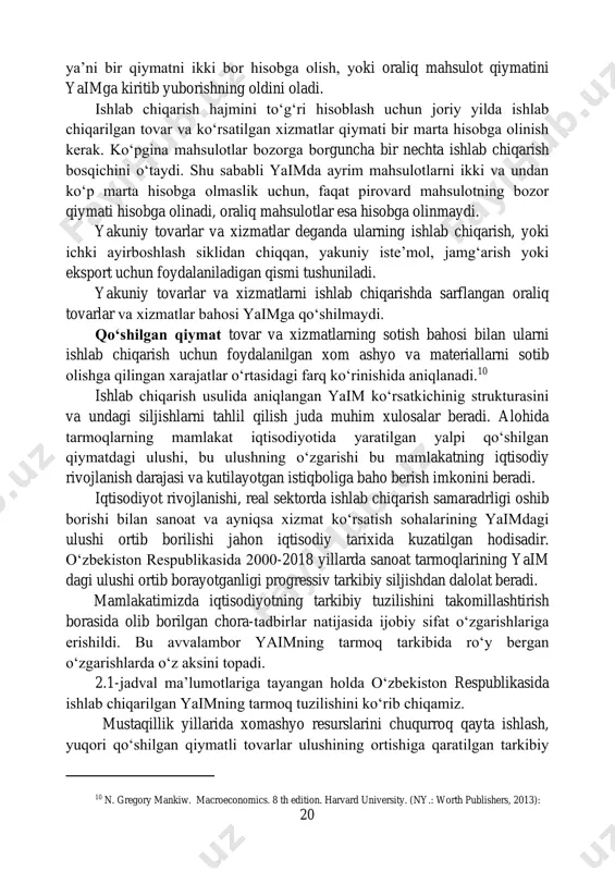 qiymatni ikki bor hisobga olish, yoki oraliq mahsulot qiymatini yaimga kiritib yuborishning oldini oladi. ishlab chiqarish hajmini to‘g‘ri hisoblash uchun joriy yilda ishlab chiqarilgan tovar va ko‘rsatilgan xizmatlar qiymati bir marta hisobga olinish kerak. ko‘pgina mahsulotlar bozorga borguncha bir nechta ishlab chiqarish bosqichini o‘taydi. shu sababli yaimda ayrim mahsulotlarni ikki va undan ko‘p marta hisobga olmaslik uchun, faqat pirovard mahsulotning bozor qiymati hisobga olinadi, oraliq mahsulotlar esa hisobga olinmaydi. yakuniy tovarlar va xizmatlar deganda ularning ishlab chiqarish, yoki ichki ayirboshlash siklidan chiqqan, yakuniy iste’mol, jamg‘arish yoki eksport uchun foydalaniladigan qismi tushuniladi. yakuniy tovarlar va xizmatlarni ishlab chiqarishda sarflangan oraliq tovarlar va xizmatlar bahosi yaimga qo‘shilmaydi. qo‘shilgan qiymat tovar va xizmatlarning sotish bahosi bilan ularni ishlab chiqarish uchun foydalanilgan xom ashyo va materiallarni sotib olishga qilingan xarajatlar o‘rtasidagi farq ko‘rinishida aniqlanadi.10 ishlab chiqarish usulida aniqlangan yaim ko‘rsatkichinig strukturasini va undagi siljishlarni tahlil qilish juda muhim xulosalar beradi. alohida tarmoqlarning mamlakat iqtisodiyotida …
