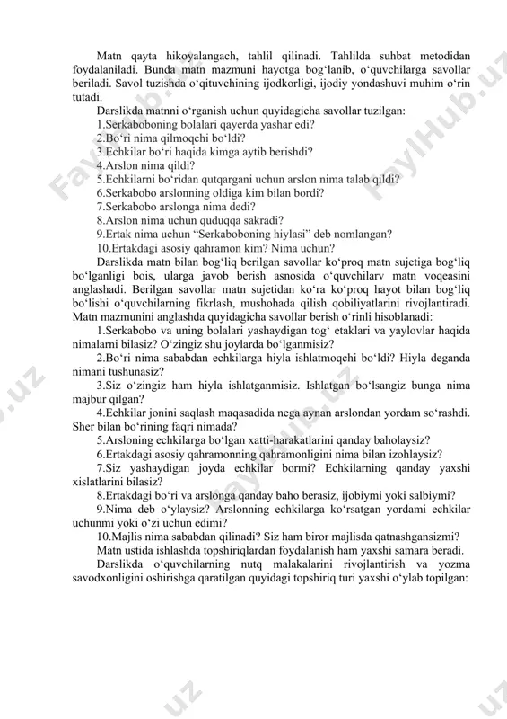 olib kelasan, agar olib bormasangiz, bir kechada hammangizni o‘ldiraman! – debdi. ertasiga serkabobo hech narsa bilmaganday bir o‘zi arslonning oldiga boribdi. buni ko‘rgan arslon gʻazablanib: – nega quruq kelding, qani menga olib keladigan echking? – debdi. serkabobo: – yo‘lda bir arslon sizga olib kelayotgan echkini olib qo‘ydi. shuning uchun oldingizga quruq keldim, – debdi. – qanday arslon ekan, o‘shani menga ko‘rsatib qo‘y!- debdi arslon gʻazablanib. serkabobo arslonni bir quduqqa boshlab boribdi va “shu – o‘sha arslonning uyi”, deb quduqni ko‘rsatibdi. arslon pastda o‘z aksini ko‘rib echkini olib qo‘ygan arslon shu deb o‘ylab, o‘zini quduqqa tashlabdi va suvga cho‘kib o‘libdi. serkabobo boshliq echkilar esa yana tinch yashayverishibdi”. matn qayta hikoyalangach, tahlil qilinadi. tahlilda suhbat metodidan foydalaniladi. bunda matn mazmuni hayotga bog‘lanib, o‘quvchilarga savollar beriladi. savol tuzishda o‘qituvchining ijodkorligi, ijodiy yondashuvi muhim o‘rin tutadi. darslikda matnni o‘rganish uchun quyidagicha savollar tuzilgan: 1.serkaboboning bolalari qayerda yashar edi? 2.bo‘ri nima qilmoqchi bo‘ldi? 3.echkilar bo‘ri …