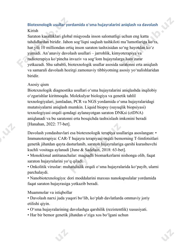 va genetik tahlil texnologiyalari, jumladan, pcr va ngs yordamida o‘sma hujayralaridagi mutatsiyalarni aniqlash mumkin. liquid biopsy (suyuqlik biopsiyasi) texnologiyasi orqali qondagi aylanayotgan saraton dnksi (ctdna) aniqlanadi va bu saratonni erta bosqichda tashxislash imkonini beradi [hanahan, 2022: 77-bet]. davolash yondashuvlari esa biotexnologik terapiya usullariga asoslangan: • immunoterapiya: car-t hujayra terapiyasi orqali bemorning t-limfotsitlari genetik jihatdan qayta dasturlanib, saraton hujayralariga qarshi kurashuvchi kuchli vositaga aylanadi [june & sadelain, 2018: 63-bet]. • monoklonal antitanachalar: maqsadli biomarkerlarni nishonga olib, faqat saraton hujayralarini yo‘q qiladi. • onkolitik viruslar: muhandislik orqali o‘sma hujayralarida ko‘payib, ularni parchalaydi. • nanobiotexnologiya: dori moddalarini maxsus nanokapsulalar yordamida faqat saraton hujayrasiga yetkazib beradi. muammolar va istiqbollar • davolash narxi juda yuqori bo‘lib, ko‘plab davlatlarda ommaviy joriy etilishi qiyin. • o‘sma hujayralarining davolashga qarshilik (rezistentlik) xususiyati. • har bir bemor genetik jihatdan o‘ziga xos bo‘lgani uchun shaxsiylashtirilgan terapiya zarur. kelajakda gen terapiyasi, bioinformatika, sun’iy intellekt va nanobiotexnologiya integratsiyasi orqali bu muammolarni hal …