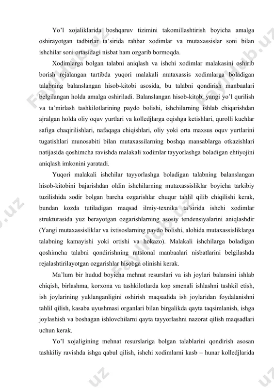 ni qondirishning ratsional manbaalari nisbatlarini belgilashda rejalashtirilayotgan ozgarishlar hisobga olinishi kerak. ma’lum bir hudud boyicha mehnat resurslari va ish joylari balansini ishlab chiqish, birlashma, korxona va tashkilotlarda kop smenali ishlashni tashkil etish, ish joylarining yuklanganligini oshirish maqsadida ish joylaridan foydalanishni tahlil qilish, kasaba uyushmasi organlari bilan birgalikda qayta taqsimlanish, ishga joylashish va boshagan ishlovchilarni qayta tayyorlashni nazorat qilish maqsadlari uchun kerak. yo’l xojaligining mehnat resurslariga bolgan talablarini qondirish asosan tashkiliy ravishda ishga qabul qilish, ishchi xodimlarni kasb – hunar kolledjlarida oqitib tayyorlash, aholining mehnatga qobiliyatli ishlamayotgan qismini jalb etish orqali amalga oshiriladi. тashkiliy ravishda ishga olinishi kerak boladigan ishchilar sonining rejaviy miqdori, qoshimcha ravishda ishchilarga boladigan talab bilan reja boyicha kolledjlarni tugatgan shaxslar, umumiy ta’lim maktablarini bitirganlar, zahiraga boshatilgan askarlar, uylarida yordamchi xojaliklarda band bolgan mahalliy aholining bir qismi va bevosita yo’l tashkilotlari joylashgan hududlardan ishga olinadigan nafaqaxorlar orasidagi farqga teng boladi. yo’l xojaligi uchun rahbar va mutaxassis xodimlar tayyorlash …