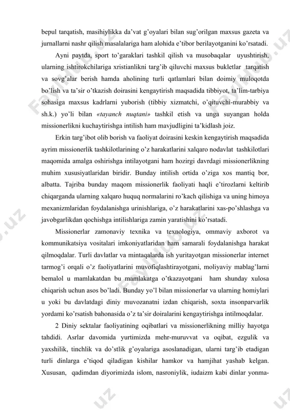 sionerlarning turli davlatlar, jumladan, markaziy osiyo mintaqasi mamlakatlarida olib borayotgan amaliyoti tahlili xristianlikni targ’ib qilishda maxsus adabiyotlar, audio va videokassetalarni mahalliy tillarda tayyorlash va bepul tarqatish, masihiylikka da’vat g’oyalari bilan sug’orilgan maxsus gazeta va jurnallarni nashr qilish masalalariga ham alohida e’tibor berilayotganini ko’rsatadi. ayni paytda, sport to’garaklari tashkil qilish va musobaqalar uyushtirish, ularning ishtirokchilariga xristianlikni targ’ib qiluvchi maxsus bukletlar tarqatish va sovg’alar berish hamda aholining turli qatlamlari bilan doimiy muloqotda bo’lish va ta’sir o’tkazish doirasini kengaytirish maqsadida tibbiyot, ta’lim-tarbiya sohasiga maxsus kadrlarni yuborish (tibbiy xizmatchi, o’qituvchi-murabbiy va sh.k.) yo’li bilan «tayanch nuqtani» tashkil etish va unga suyangan holda missionerlikni kuchaytirishga intilish ham mavjudligini ta’kidlash joiz. erkin targ’ibot olib borish va faoliyat doirasini keskin kengaytirish maqsadida ayrim missionerlik tashkilotlarining o’z harakatlarini xalqaro nodavlat tashkilotlari maqomida amalga oshirishga intilayotgani ham hozirgi davrdagi missionerlikning muhim xususiyatlaridan biridir. bunday intilish ortida o’ziga xos mantiq bor, albatta. tajriba bunday maqom missionerlik faoliyati haqli e’tirozlarni keltirib …