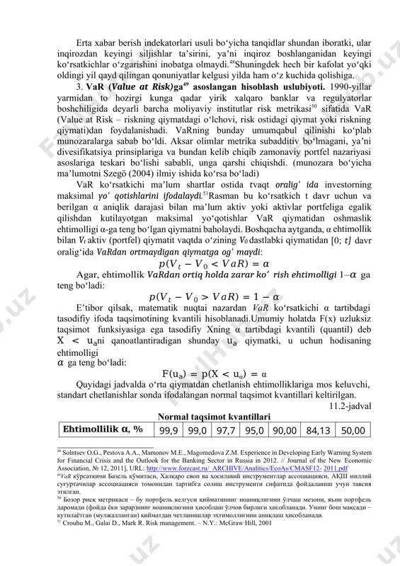 atga olmaydi.48shuningdek hech bir kafolat yoʻqki oldingi yil qayd qilingan qonuniyatlar kelgusi yilda ham oʻz kuchida qolishiga. 3. var (value at risk)ga49 asoslangan hisoblash uslubiyoti. 1990-yillar yarmidan to hozirgi kunga qadar yirik xalqaro banklar va regulyatorlar boshchiligida deyarli barcha moliyaviy institutlar risk metrikasi50 sifatida var (value at risk – riskning qiymatdagi oʻlchovi, risk ostidagi qiymat yoki riskning qiymati)dan foydalanishadi. varning bunday umumqabul qilinishi koʻplab munozaralarga sabab boʻldi. aksar olimlar metrika subadditiv boʻlmagani, yaʼni divesifikatsiya prinsiplariga va bundan kelib chiqib zamonaviy portfel nazariyasi asoslariga teskari boʻlishi sababli, unga qarshi chiqishdi. (munozara boʻyicha maʼlumotni szegö (2004) ilmiy ishida koʻrsa boʻladi) var koʻrsatkichi maʼlum shartlar ostida tvaqt oraligʻ ida investorning maksimal yoʻ qotishlarini ifodalaydi.51rasman bu koʻrsatkich t davr uchun va berilgan α aniqlik darajasi bilan maʼlum aktiv yoki aktivlar portfeliga egalik qilishdan kutilayotgan maksimal yoʻqotishlar var qiymatidan oshmaslik ehtimolligi α-ga teng boʻlgan qiymatni baholaydi. boshqacha aytganda, α ehtimollik bilan vt aktiv (portfel) qiymatit …