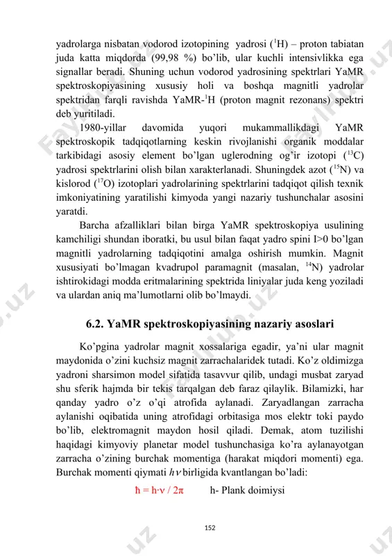 bilan qo’llanilmoqda. yamr usulining dastlabki yutug’i vodorod yadrosi (1h) spektrlarini statsionar holatda qayd qilish bilan belgilandi va bu jarayon odatda svip-spektroskopik usul deyildi. tabiatda organik molekulalar tarkibidagi boshqa magnitli yadrolarga nisbatan vodorod izotopining yadrosi (1h) – proton tabiatan juda katta miqdorda (99,98 %) bo’lib, ular kuchli intensivlikka ega signallar beradi. shuning uchun vodorod yadrosining spektrlari yamr spektroskopiyasining xususiy holi va boshqa magnitli yadrolar spektridan farqli ravishda yamr-1h (proton magnit rezonans) spektri deb yuritiladi. 1980-yillar davomida yuqori mukammallikdagi yamr spektroskopik tadqiqotlarning keskin rivojlanishi organik moddalar tarkibidagi asosiy element bo’lgan uglerodning og’ir izotopi (13c) yadrosi spektrlarini olish bilan xarakterlanadi. shuningdek azot (15n) va kislorod (17o) izotoplari yadrolarining spektrlarini tadqiqot qilish texnik imkoniyatining yaratilishi kimyoda yangi nazariy tushunchalar asosini yaratdi. barcha afzalliklari bilan birga yamr spektroskopiya usulining kamchiligi shundan iboratki, bu usul bilan faqat yadro spini i>0 bo’lgan magnitli yadrolarning tadqiqotini amalga oshirish mumkin. magnit xususiyati bo’lmagan kvadrupol paramagnit (masalan, 14n) yadrolar ishtirokidagi …