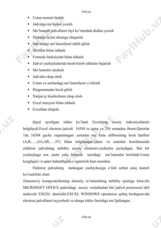 chop etish · ustun va satrlardagi ma’lumotlarni o’chirish · diagrammalar hosil qilish · natijaviy hisobotlarni chop etish · excel menyusi bilan ishlash · exceldan chiqish. qayd ayetilgan ishlar ko’lami excelning asosiy imkoniyatlarini belgilaydi.excel electron jadvali 16384 ta qator va 256 ustundan iborat.qatorlar 1da 16384 gacha raqamlangan ,ustunlar esa lotin alifbosining bosh harflari (a,b,….,aa,ab,…..iv) bilan belgilangan.qator va ustunlar kesishmasida elektron jadvalning tarkibiy asosiy elementi-yacheyka joylashgan. har bir yacheykaga son ,matn yoki formula tarzidagi ma’lumotlar kiritiladi.ustun kengligini va qator balandligini o’zgartirish ham mumkin. elektron jadvalning tanlangan yacheykasiga o’tish uchun aniq manzil ko’rsatilishi shart. zamonaviy kompyuterlarning dasturiy ta’minotining tarkibiy qismiga kiruvchi microsoft office paketidagi asosiy vositalardan biri jadval protsessori deb ataluvchi excel dastiridir.excel windows operatsion qobiq boshqaruvida electron jadvallarni tayyorlash va ularga ishlov berishga mo’ljallangan . elektron jadvallar asosan iqtisodiy masalalarni yechishga mo’ljallangan bo’lsada,uning tarkibiga kiruvchi vositalar boshqa sohaga tegishli masalalarni yechishga ham, masalan, formulalar bo’yicha hisoblash ishlarini olib borish, grafik va diagrammalar …
