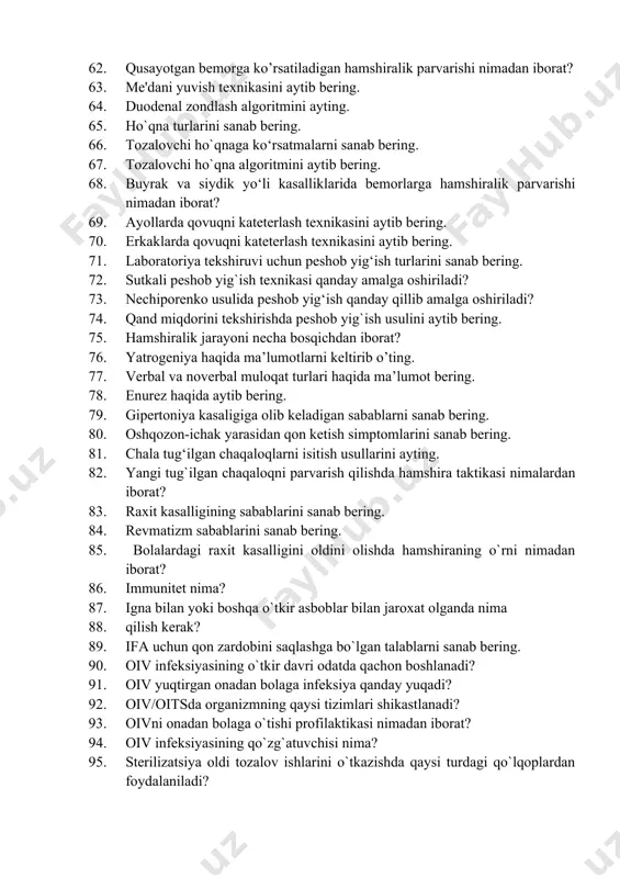 keyingi yuzaga kelishi mumkin bo’lgan asoratlarni sanab bering. 62. qusayotgan bemorga ko’rsatiladigan hamshiralik parvarishi nimadan iborat? 63. me'dani yuvish texnikasini aytib bering. 64. duodenal zondlash algoritmini ayting. 65. ho`qna turlarini sanab bering. 66. tozalovchi ho`qnaga ko‘rsatmalarni sanab bering. 67. tozalovchi ho`qna algoritmini aytib bering. 68. buyrak va siydik yo‘li kasalliklarida bemorlarga hamshiralik parvarishi nimadan iborat? 69. ayollarda qovuqni kateterlash texnikasini aytib bering. 70. erkaklarda qovuqni kateterlash texnikasini aytib bering. 71. laboratoriya tekshiruvi uchun peshob yig‘ish turlarini sanab bering. 72. sutkali peshob yig`ish texnikasi qanday amalga oshiriladi? 73. nechiporenko usulida peshob yig‘ish qanday qillib amalga oshiriladi? 74. qand miqdorini tekshirishda peshob yig`ish usulini aytib bering. 75. hamshiralik jarayoni necha bosqichdan iborat? 76. yatrogeniya haqida ma’lumotlarni keltirib o’ting. 77. verbal va noverbal muloqat turlari haqida ma’lumot bering. 78. enurez haqida aytib bering. 79. gipertoniya kasaligiga olib keladigan sabablarni sanab bering. 80. oshqozon-ichak yarasidan qon ketish simptomlarini sanab bering. 81. chala tug‘ilgan chaqaloqlarni …
