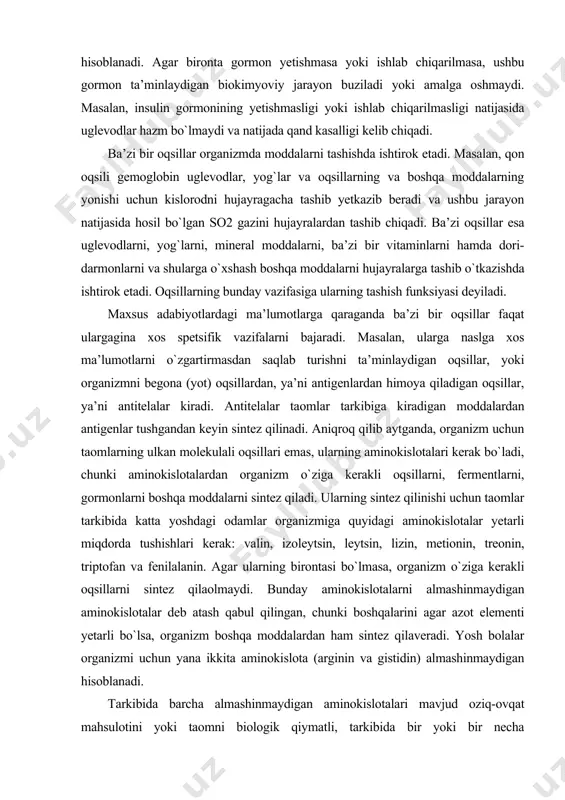 i uchun taomlar tarkibida katta yoshdagi odamlar organizmiga quyidagi aminokislotalar yetarli miqdorda tushishlari kerak: valin, izoleytsin, leytsin, lizin, metionin, treonin, triptofan va fenilalanin. agar ularning birontasi bo`lmasa, organizm o`ziga kerakli oqsillarni sintez qilaolmaydi. bunday aminokislotalarni almashinmaydigan aminokislotalar deb atash qabul qilingan, chunki boshqalarini agar azot elementi yetarli bo`lsa, organizm boshqa moddalardan ham sintez qilaveradi. yosh bolalar organizmi uchun yana ikkita aminokislota (arginin va gistidin) almashinmaydigan hisoblanadi. tarkibida barcha almashinmaydigan aminokislotalari mavjud oziq-ovqat mahsulotini yoki taomni biologik qiymatli, tarkibida bir yoki bir necha almashinmaydigan aminokislotasi bo`lmagan mahsulot yoki taomni biologik qiymatsiz taom yoki mahsulot deyiladi. umuman, oziq-ovqat mahsulotlari oqsillarining tarkibidagi aminokislotalari soni 20 tadan oshmaydi. mahsulotning turi va xiliga qarab ular oqsillaridagi aminokislotalar soni har xil bo`ladi (jadval). jadval oqsillarning aminokislota tarkibi, % aminokislotalar jelatin makka kazeini sut r-lakto- globulini sut kazeini bug`doy gliadini glikokol (glitsin) 27,0 0 1,4 1,9 1,0 alanin 9,0 9,8 7,4 3,5 2,5 valin 1,2 1,9 5,8 …