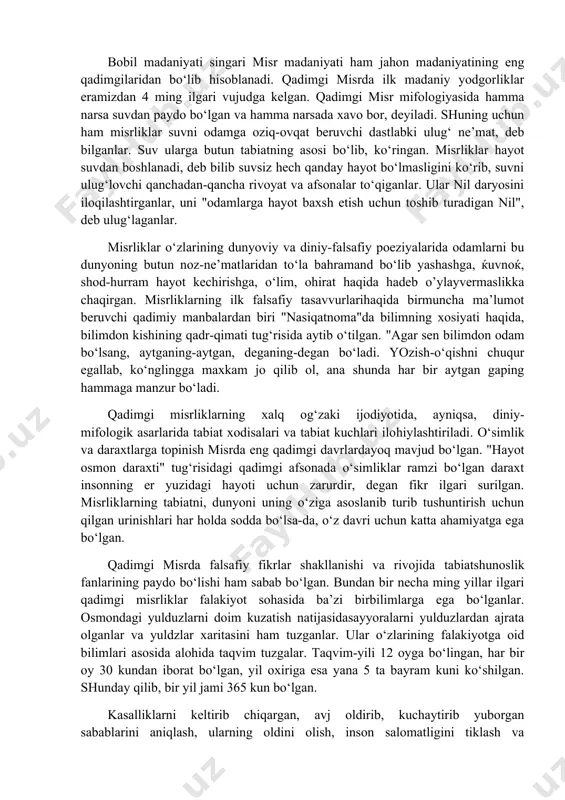 rda tibbiyot, tarix va musiќa, tasviriy san’at, astralogiya ham sekin-asta rivojlana boshlagan. qadimgi sharq xalqlarining madaniyatlari singari bobil xalqi madaniyati, falsafasi, axloqi, urf-odatlari, dunyoqarashi ham asosan diniy g‘oyalar bilan sug‘orilgan edi. odamlarda diniy e’tiqod kuchli bo‘lgan. quyosh, oy, yulduzlar xudo hisoblangan, ibodatxonalarda ularga topinganlar. xalqlarning, davlatlarnig, xukmdorlar va odamlarning kelgusidagi taqdirini yulduz va sayoralar vaziyatlariga qarab oldindan aytib berish qadimgi mesopotamiya va bobilda astralogiya nomini olgan. bobilliklarning qadimgi madaniyati, diniy e’tiqodlari, falsafiyqarashlari, adabiy asarlari, afsona va rivoyatlari nasldan-naslga o‘tibsharqdagi ko‘pgina xalqdarning madaniy-ma’naviy taraqqiyotiga, ijtimoiy-falsafiy fikrlari rivojiga o‘zining ijobiy ta’sirini ko‘rsatgan. bobil madaniyati singari misr madaniyati ham jahon madaniyatining eng qadimgilaridan bo‘lib hisoblanadi. qadimgi misrda ilk madaniy yodgorliklar eramizdan 4 ming ilgari vujudga kelgan. qadimgi misr mifologiyasida hamma narsa suvdan paydo bo‘lgan va hamma narsada xavo bor, deyiladi. shuning uchun ham misrliklar suvni odamga oziq-ovqat beruvchi dastlabki ulug‘ ne’mat, deb bilganlar. suv ularga butun tabiatning asosi bo‘lib, ko‘ringan. misrliklar hayot suvdan …