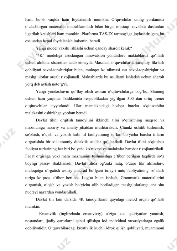 da o‘zlashtirgan materialni mustahkamlash bilan birga, mustaqil ravishda dasturdan ilgarilab ketishlari ham mumkin. platforma tas-ix tarmog‘iga joylashtirilgan, bu esa undan bepul foydalanish imkonini beradi. yangi model yaxshi ishlashi uchun qanday sharoit kerak? "4k" modeliga asoslangan innovatsion yondashuv maktablarda qo‘llash uchun alohida sharoitlar talab etmaydi. masalan, o‘quvchilarda tanqidiy fikrlash qobiliyati savol-topshiriqlar bilan, muloqot ko‘nikmasi esa savol-topshiriqlar va mashg‘ulotlar orqali rivojlanadi. maktablarda bu usullarni ishlatish uchun sharoit yo‘q deb aytish noto‘g‘ri. yangi yondashuvni qo‘llay olish asosan o‘qituvchilarga bog‘liq. shuning uchun ham yaqinda toshkentda respublikadan yig‘ilgan 300 dan ortiq trener o‘qituvchilar tayyorlandi. ular mamlakatdagi boshqa barcha o‘qituvchilar malakasini oshirishga yordam beradi. davlat tilini o‘qitish tamoyilini ikkinchi tilni o‘qitishning maqsad va mazmuniga nazariy va amaliy jihatdan mushtarakdir. chunki eshitib tushunish, so‘zlash, o‘qish va yozish kabi til faoliyatining turlari bo‘yicha barcha tillarni o‘rgatishda bir xil umumiy didaktik usullar qo‘llaniladi. davlat tilini o‘qitishda faoliyat turlarining har biri bo‘ycha ko‘nikma va malakalar barobar rivojlantiriladi. faqat o‘qishga yoki …