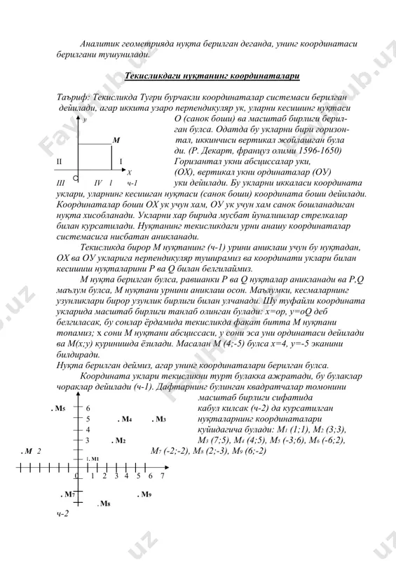 у холда туғри чизиқда декатр *) координа- . .м l талар системаси берилган дейилади. бу о туғри чизиқдаги м нуқтани тула аниклаш учун, ундан о нуқтагача булган масофа ом кесманинг узунлиги ва йуналиши берилган булиши керак. кесманинг йуналиши + ёки – ишоралар оркали, масалан о нуқтадан унг томонга куйилса мусбат, чап томонга куйилса манфий деб кабул килинган. шу кабул килинган шартда, туғри чизиқнинг хар бир нуқтаси ягона бир сонни ифодалайди. бу сон каралаётган нуқтанинг абсциссаси (координатаси) дейилади ва х харфи билан белгиланади, худди шунингдек, харбир хакикий сонга туғри чизиқда ягона нукти мос келади. яъни туғри чизиқ устидаги нуқталар ва хакикий сонлар туплами орасида бир киймати мослик урнатилади. абсциссаси х га тенг м нуқтани м(х) куринишда белгиланади. (м1(1), м2(2), м3 (-2), м4(-5), м5(0)) нуқталарни ясанг. аналитик геометрияда нуқта берилган деганда, унинг координатаси берилгани тушунилади. текисликдаги нуқтанинг координаталари таъриф: текисликда туғри бурчакли координаталар системаси берилган дейилади, агар иккита узаро перпендикуляр ук, уларни …