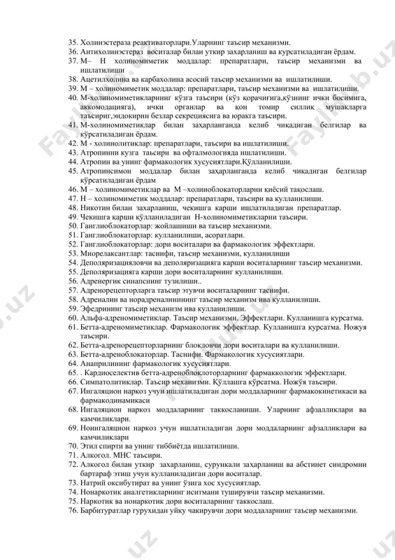 27. ксикаин и артиикаиннинг фармакологияси. 28. органик ва ноорганик буруштурувчи воситалар: таъсир механизми, кулланилиши. 29. ураб олувчи ва адсорбциялавчи моддалар: таъсир механизм ва амалиётда кулланилиши 30. таъсирловчи моддалар.уларнинг маҳаллий,рефлектор,чалғитувчи таъсири. 31. холинергик синапс ва унинг тузилиши вазифалари.тип ва унинг тип ости холинорецепторлар. 32. холинергик синапсларга таьсир этувчи воситалар классификацияси. 33. антихолинэстераз воситалар, перепаратлари, ишлатилиши ва ножуя тасирлари. 34. аслига қайтар таъсир кўрсатадиган антихолиэстераза моддалар фармакологик хусусиятлари.кўрсатма ва ишлатилиши. 35. холинэстераза реактиваторлари.уларнинг таъсир механизми. 36. антихолинэстераз воситалар билан уткир захарланиш ва курсатиладиган ёрдам. 37. м– н холиномиметик моддалар: препаратлари, таъсир механизми ва ишлатилиши 38. ацетилхолина ва карбахолина асосий таъсир механизми ва ишлатилиши. 39. м – холиномиметик моддалар: препаратлари, таъсир механизми ва ишлатилиши. 40. м-холиномиметикларнинг кўзга таъсири (кўз қорачиғига,кўзнинг ички босимига, аккомодацияга), ички органлар ва қон томир силлиқ мушакларга таъсириг,эндокирин безлар секрециясига ва юракга таъсири. 41. м-холиномиметиклар билан заҳарланганда келиб чиқадиган белгилар ва кўрсатиладиган ёрдам. 42. м - холинолитиклар: препаратлари, таъсири ва …