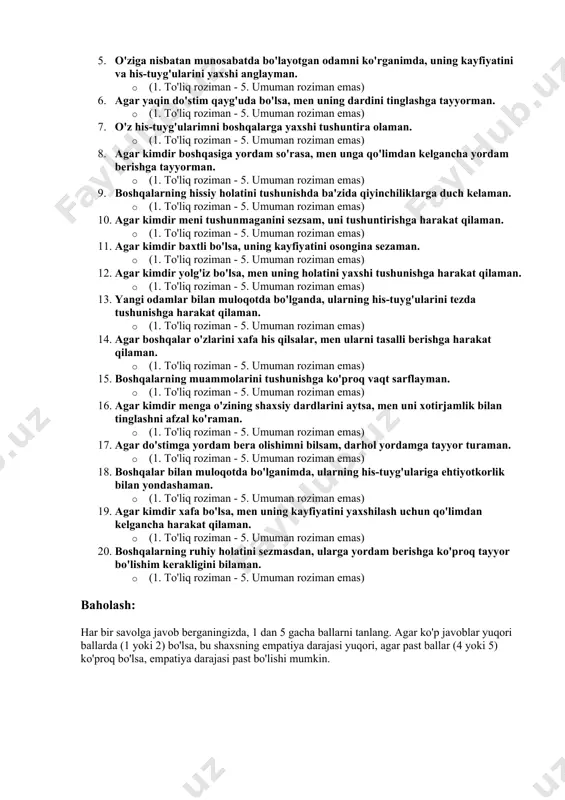 uch kelishi mumkin. · yuqori empatiya darajasi: shaxs boshqalarning his-tuyg'ularini juda yaxshi tushunadi va ular bilan hamkorlik qilishda hamisha qo'llab-quvvatlashni ko'rsatadi. savollar: 1. agar biror odam qayg'urayotgan bo'lsa, men uning his-tuyg'ularini oson tushunaman. · (1. to'liq roziman - 5. umuman roziman emas) 2. agar do'stim stress holatida bo'lsa, men uni qanday qilib tinchlantirishni bilaman. · (1. to'liq roziman - 5. umuman roziman emas) 3. agar yangi odam bilan tanishsam, uning ruhiy holatini tezda sezaman. · (1. to'liq roziman - 5. umuman roziman emas) 4. agar kimdir noxush holatda bo'lsa, uning tuyg'ularini tushunishga harakat qilaman. · (1. to'liq roziman - 5. umuman roziman emas) 5. o'ziga nisbatan munosabatda bo'layotgan odamni ko'rganimda, uning kayfiyatini va his-tuyg'ularini yaxshi anglayman. · (1. to'liq roziman - 5. umuman roziman emas) 6. agar yaqin do'stim qayg'uda bo'lsa, men uning dardini tinglashga tayyorman. · (1. to'liq roziman - 5. umuman roziman emas) 7. o'z his-tuyg'ularimni boshqalarga yaxshi …