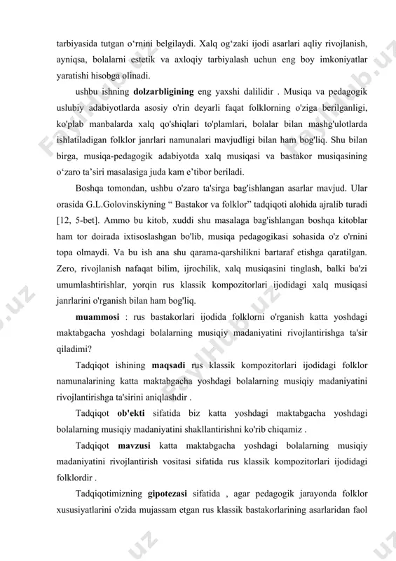 doirada ixtisoslashgan bo'lib, musiqa pedagogikasi sohasida o'z o'rnini topa olmaydi. va bu ish ana shu qarama-qarshilikni bartaraf etishga qaratilgan. zero, rivojlanish nafaqat bilim, ijrochilik, xalq musiqasini tinglash, balki ba'zi umumlashtirishlar, yorqin rus klassik kompozitorlari ijodidagi xalq musiqasi janrlarini o'rganish bilan ham bog'liq. muammosi : rus bastakorlari ijodida folklorni o'rganish katta yoshdagi maktabgacha yoshdagi bolalarning musiqiy madaniyatini rivojlantirishga ta'sir qiladimi? tadqiqot ishining maqsadi rus klassik kompozitorlari ijodidagi folklor namunalarining katta maktabgacha yoshdagi bolalarning musiqiy madaniyatini rivojlantirishga ta'sirini aniqlashdir . tadqiqot ob'ekti sifatida biz katta yoshdagi maktabgacha yoshdagi bolalarning musiqiy madaniyatini shakllantirishni ko'rib chiqamiz . tadqiqot mavzusi katta maktabgacha yoshdagi bolalarning musiqiy madaniyatini rivojlantirish vositasi sifatida rus klassik kompozitorlari ijodidagi folklordir . tadqiqotimizning gipotezasi sifatida , agar pedagogik jarayonda folklor xususiyatlarini o'zida mujassam etgan rus klassik bastakorlarining asarlaridan faol foydalanilsa, bu katta yoshdagi maktabgacha yoshdagi bolalarning musiqiy madaniyatini rivojlantirishga hissa qo'shishi mumkin degan taxminni ilgari surdik. tadqiqot jarayonida quyidagi vazifalarni hal qilish …