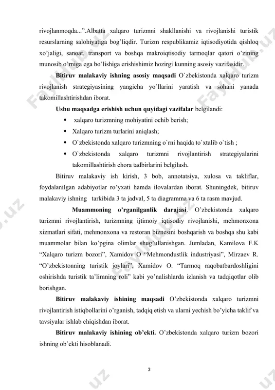 usbu maqsadga erishish uchun quyidagi vazifalar belgilandi: · xalqaro turizmning mohiyatini ochib berish; · xalqaro turizm turlarini aniqlash; · o`zbekistonda xalqaro turizmning o`rni haqida to`xtalib o`tish ; · o`zbekistonda xalqaro turizmni rivojlantirish strategiyalarini takomillashtirish chora tadbirlarini belgilash. bitiruv malakaviy ish kirish, 3 bob, annotatsiya, xulosa va takliflar, foydalanilgan adabiyotlar ro’yxati hamda ilovalardan iborat. shuningdek, bitiruv malakaviy ishning tarkibida 3 ta jadval, 5 ta diagramma va 6 ta rasm mavjud. muammoning o’rganilganlik darajasi. o’zbekistonda xalqaro turizmni rivojlantirish, turizmning ijtimoiy iqtisodiy rivojlanishi, mehmonxona xizmatlari sifati, mehmonxona va restoran biznesini boshqarish va boshqa shu kabi muammolar bilan ko’pgina olimlar shug’ullanishgan. jumladan, kamilova f.k “xalqaro turizm bozori”, xamidov o “mehmondustlik industriyasi”, mirzaev r. “o’zbekistonning turistik joylari”, xamidov o. “tarmoq raqobatbardoshligini oshirishda turistik ta’limning roli” kabi yo’nalishlarda izlanish va tadqiqotlar olib borishgan. bitiruv malakaviy ishining maqsadi o’zbekistonda xalqaro turizmni rivojlantirish istiqbollarini o’rganish, tadqiq etish va ularni yechish bo’yicha taklif va tavsiyalar ishlab chiqishdan iborat. bitiruv …