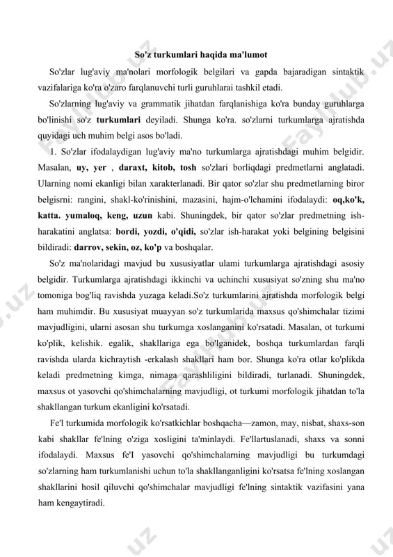 urkumida morfologik ko'rsatkichlar boshqacha—zamon, may, nisbat, shaxs-son kabi shakllar fe'lning o'ziga xosligini ta'minlaydi. fe'llartuslanadi, shaxs va sonni ifodalaydi. maxsus fe'i yasovchi qo'shimchalarning mavjudligi bu turkumdagi so'zlarning ham turkumlanishi uchun to'la shakllanganligini ko'rsatsa fe'lning xoslangan shakllarini hosil qiluvchi qo'shimchalar mavjudligi fe'lning sintaktik vazifasini yana ham kengaytiradi. so'z turkumlariga ajratishdagi belgilardan bin so'zning gapdagi sintaktik vazifasi bilan bog'liq. masalan, bosh kelishikdagi ot ega vazifasini bajarsa, qaratqich kelishigidagi ot—aniqlovchi, boshqa kelishikdagi otlar to'ldiruvchi va hoi vazifalarida keladi. sintaktik jihatdan biror gap bo'lagi vazifasida kelish muayyan so'z turkumi uchun qotib qolgan holat emas. chunonchi, sifat gapda aniqlovchi vazifasida keladi. bu sifaming boshqa sintaktik vazifa bajarmasligini ko'rsatmaydi. binobarin, sifatlar ham gapda to'ldiruvchi: kattani katta deydilar (maqol), otlashganda ega: yaxshi yeydi oshini, yomon yeydi boshini(maqol) vazifalarida qo'llaniladi. ko'rinadiki, so'z turkumlarining sintaktik vazifalari shu turkumdagi so'zlarning lug'aviy ma'nosiga mos holda bo'ladi. xullas, so'z turkumlarini ajratishda shu uch belgigatayaniladi. biroq bu belgilar barcha so'zlarda bir xil emas. masalan, …
