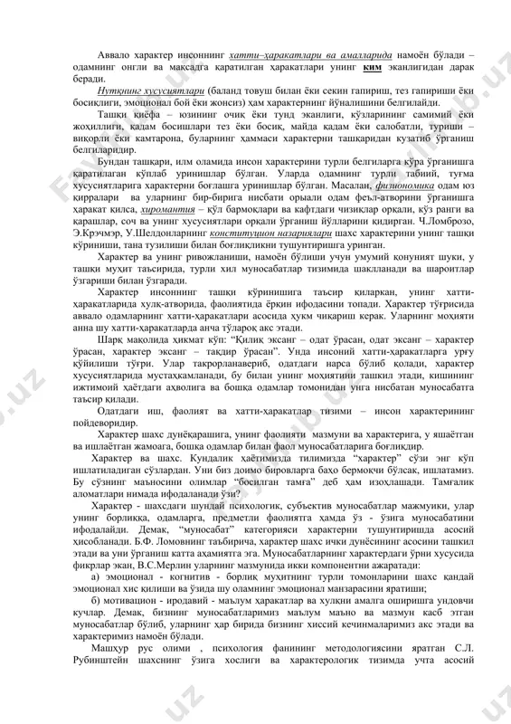 – одоблилик, меҳрибонлик, такт, жонсараклик, дилгирлик, мулоқатга киришувчанлик, алтруизм, ғамҳўрлик, раҳм-шафқат ва бошқалар. 3.ўз-ўзининг муносабатига алоқадор тавсифий сифатлар – камтарлик, камсуқумлилик, мағрурлик, ўзига бино қўйиш, ўз-ўзини танқид, ибо, шарму-ҳаё, манмансираш, ва бошқалар. 4.нарсалар ва ҳодисаларга муносабатларда намоён бўладиган хусусиятлар – тартиблилик, оқиллик, саранжом-саришталик, зиқналик, тежамкорлик, покизалик ва бошқалар. юқорида санаб ўтилган сифатлар аслида шахснинг ҳаётдаги йўналишларидан келиб чиқади. чунки йўналиш – борлиққа нисбатан танловчан муносабатининг акс этишидир. бундай йўналиш турли шаклларда намоён бўлади: диққатлилик, қизиқувчанлик, идеаллар, маслаклар ва ҳиссиётларда. характер хусусиятларининг нималарда намоён бўлиши, уларнинг белгилари масаласи ҳам амалий жиҳатдан муҳимдир. аввало характер инсоннинг хатти–ҳаракатлари ва амалларида намоён бўлади – одамнинг онгли ва мақсадга қаратилган ҳаракатлари унинг ким эканлигидан дарак беради. нутқнинг хусусиятлари (баланд товуш билан ёки секин гапириш, тез гапириши ёки босиқлиги, эмоционал бой ёки жонсиз) ҳам характернинг йўналишини белгилайди. ташқи қиёфа – юзининг очиқ ёки тунд эканлиги, кўзларининг самимий ёки жоҳиллиги, қадам босишлари тез ёки босиқ, майда қадам …