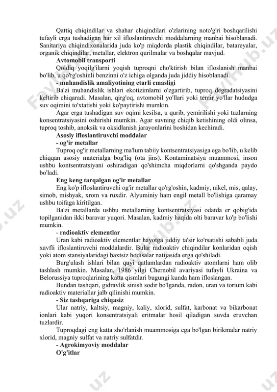 amlari tuproqni ifloslanishining jiddiy muammosidir. uning tarkibiga og'ir metallar (kadmiy, simob), uglevodorodlar va boshqa birikmalar kiradi. shlangi sinish kabi ba'zi zamonaviy texnikalar (fracking) ifloslanish darajasini yanada oshirish. u quyi qatlamlarda toshni sindirish, tuzoqqa tushgan gaz va neftni bo'shatishdan iborat. ushbu jarayonda tuproq va suvni ifloslantiradigan 600 dan ortiq kimyoviy moddalar qo'shiladi. - qishloq xo'jaligi va naslchilik agrokimyoviy moddalar qishloq xo'jaligida, ayniqsa intensiv monokulturada ko'p miqdorda pestitsidlar va o'g'itlar qo'llaniladi. pestitsidlarga gerbitsidlar, hasharotlar, qo'ziqorinlar, bakteritsidlar va boshqalar kiradi. insektitsidlar va gerbitsidlar ko'p hollarda tuproqlarni qoldiq faol komponentlar bilan ifloslantiradi. o'g'itlarga nitritlar, nitratlar qo'shiladi va fosfat o'g'itlari kadmiyning manbai hisoblanadi. haddan tashqari kimyoviy o'g'itlar tuproqlarda kislotalik va mikroorganizm populyatsiyalaridagi muvozanatni keltirib chiqarishi mumkin. sug'orish suvi sug'orish suvi tarkibida tuz bo'lganligi sababli tuproqlarning sho'rlanishining asosiy sababi hisoblanadi. bundan tashqari, sug'orish suvi orqali tuproq mikroorganizmlar yoki og'ir metallar bilan ifloslanishi mumkin. yoqilg'i to'kiladi qishloq xo'jaligi yoqilg'i va neftning to'kilishi xavfini keltirib chiqaradigan texnika vositasida …