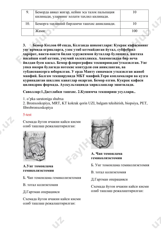 yukori bulagida notekis konturli soya aniklangan, va tubdispanserga yuborilgan. u erda mantu sinamasi utkazilgan javob manfiy. balgam tekshiruvida mbt manfiy.teri koplamalari va kuzga kurinadigan shillik kavatlar okargan. bemor ozgin. kukrak kafasi tsilindrik formada. auskultatsiyada xirillashlar eshitiladi. savollar:1.dastlabki tashxis. 2.kushimcha tekshirish usullari.. 1. o’pka saratoniga shubxa 2. bronxoskopiya, mrt, kt kokrak qorin uzi, balgam tekshirish, biopsiya, pet, fibrobronxoskopiya 5-test sxemada yugon ichakni kaysi kismi olib tashlash rejalashtirilgan: a.ung tomonlama gemikoliektomiya b. chap tomonlama gemikoliektomiya v. total koliektomiya d.gartman operatsiyasi sxemada yugon ichakni kaysi kismi olib tashlash rejalashtirilgan: a. chap tomonlama gemikoliektomiya b. ung tomonlama gemikoliektomiya v. total koliektomiya d.gartman operatsiyasi sxemada yugon ichakni kaysi kismi olib tashlash rejalashtirilgan: a. gartman operatsiyasi b. ung tomonlama gemikoliektomiya v. total koliektomiya d. chap tomonlama gemikoliektomiya kaysi a'zoni tekshirish usuli: a.prostata b.siydik kopi v.urug yuilini d.siydik kopini gumbaz kismini sut bezi normada nechta sektordan iborat: a.4 b.3 v.2 d.1