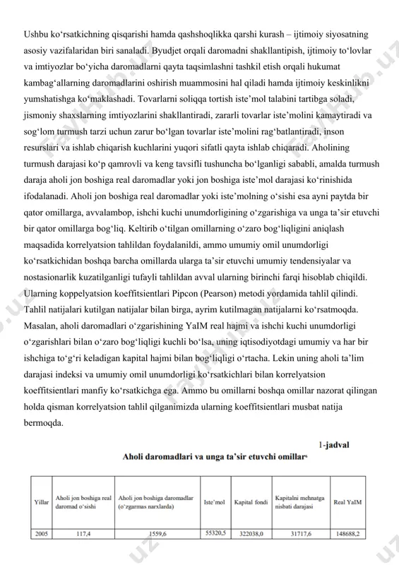 ish haqi, tadbirkorlik faoliyatidan olingan daromadlar, nafaqa, pensiya, stipendiya shaklidagi barcha pul tushumlarini, mulkdan foiz, dividend, renta shaklida olinadigan daromadlar, qimmatli qog‘ozlar, ko‘chmas mulk, qishloq xo‘jaligi mahsulotlari, hunarmandchilik buyumlarini sotishdan va har xil xizmatlar ko‘rsatishdan kelib tushadigan daromadlarni5 o‘z ichiga oladi. aholi daromadlari nafaqat moddiy ahvolni belgilaydi, balki iqtisodiyot samaradorligini va jamiyatdagi iqtisodiy munosabatlarni ham aks ettiradi. daromadlar darajasi, tarkibi, dinamikasini aholi xarajatlari bilan taqqoslash orqali jamiyatning turli guruhlari va tabaqalari o‘rtasidagi tabaqalanish tavsiflanadi. demak, daromad bevosita aholi turmush darajasi bilan bog‘liq. tadqiqot metodologiyasi o‘zbekistonda aholi daromadlari va turmush darajasi mexanizmi jarayonida tizimli tahlil, induksiya va deduksiya, mantiqiy va iqtisodiy-statistik tahlil, taqqoslash, statistik ma’lumotlarni guruhlash, ekonometrik tahlil va prognozlashtirish usullari qo‘llanilgan. tahlil va natijalar aholi turmush darajasi va sifati iqtisodiy-ijtimoiy siyosatning, aholi daromadlari va xarajatlarini tartibga solish bo‘yicha siyosatning natijasi ko‘rsatkichidir. turmush darajasini aniqlashda «iste’mol savati»dan, ya’ni muayyan iste’mol darajasini ta’minlovchi tovarlar va xizmatlar majmuidan foydalaniladi. iste’molning minimal darajasi «qashshoqlik …