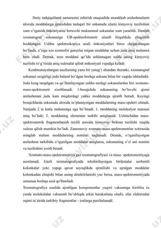 ografiyasi va mass- spektrometriyaga asoslanadi. gazli xromatografiyada tekshirilayotgan birikmalar sorbentli kolonkalar yoki yupqa qavat suyuqlikda ajratilishi va ajralgan moddalar kolonkadan chiqishi bilan uning detektirlanishi yuz bersa, mass-spektrometriyada umuman boshqa usul qo'llaniladi. xromatografiya usulida ajratilgan komponentlar yuqori vakuumga kiritilsa (u yerda molekulalar vakuumli bo‘shliqda erkin harakatlana oladi), ular elektronlar oqimi ta’sirida tarkibiy fragmentlar - ionlarga parchalanadi. ionian o‘z massasiga ko‘ra ajratilganda ionlar sonining massa bo‘yicha taqsimlanishi diagrammasi hosil bo‘ladi. ushbu diagramma, yoki mass-spektr, insonning barmoq izlari kabi, moddaning noyob xususiyatidir. xromatografiyaning ajratuvchi xossasi va mass-spektrometriyaning imkoniyatlari birga har qanday ifloslovchi moddalarning murakkab aralashmalari komponentlarini ishonchli ideiitifikatsiyalash imkonini beradi. bu aralashmalar have, suv, tuproq, ovqat qoldiqiari, krimina- listika yoki tibbiy tadqiqot obyektlari namunalari bo‘lishi mumkin. kompyuterlasiitirilgan xromato-mass-spektrometrlar yaratish borasidagi yutuqlar ancha salmoqlidir. 1975-yilda bunday asbob kosmik apparat yordamida marsga 200 min. km masofaga yuborildi va u yerda organik hayot izlarini qidirib topish bo‘yicha 14 ta talililni amalga oshirdi. aniqlash chegarasi 10“’ % …