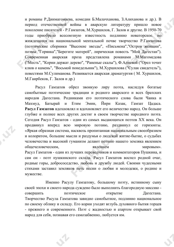 затов, м.хуршилов, г. залов и другие. в 1950-70 годы приобрело всесоюзную известность подлинно новаторское, но жиждещееся на национальной ментальной почве творчество р.гамзатова (поэтические сборники "высокие звезды", «письмена","остров женщин", поэмы "горянка","берегите матерей", лирическая повесть "мой дагестан"). современная аварская проза представлена романами м.магомедова ("месть", "корни держат дерево", "раненые скалы"), ф.алиевой ("орел точит клюв о камень", "восьмой понедельник"), м.хуршилова ("сулак свидетель"), повестями м.сулиманова. развивается аварская драматургия ( м. хуршилов, м.гаирбеков, г. залов и др.) расул гамзатов обрел звонкую лиру поэта, наследуя богатые самобытные поэтические традиции и родного аварского и всех братских народов дагестана. родниками его поэтического слова были чанка и махмуд, батырай и етим эмин, йири казак, гамзат цадаса. расул гамзатов вдохновлял и вдохновляет его величество народ. он больше глубже и полнее всех других достиг в своем творчестве народного поэта. сегодня расул гамзатов - один из самых выдающихся поэтов xx века. он продвинул вперед всю мировую поэзию, раздвинул ее горизонты. «яркая образная система, …