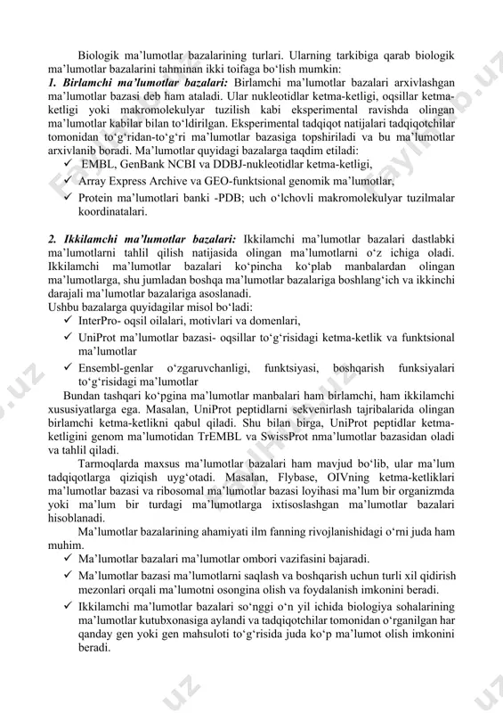 umotlar bazasi deb ham ataladi. ular nukleotidlar ketma-ketligi, oqsillar ketma-ketligi yoki makromolekulyar tuzilish kabi eksperimental ravishda olingan ma’lumotlar kabilar bilan to‘ldirilgan. eksperimental tadqiqot natijalari tadqiqotchilar tomonidan to‘g‘ridan-to‘g‘ri ma’lumotlar bazasiga topshiriladi va bu ma’lumotlar arxivlanib boradi. ma’lumotlar quyidagi bazalarga taqdim etiladi: · embl, genbank ncbi va ddbj-nukleotidlar ketma-ketligi, · array express archive va geo-funktsional genomik ma’lumotlar, · protein ma’lumotlari banki -pdb; uch o‘lchovli makromolekulyar tuzilmalar koordinatalari. 2. ikkilamchi ma’lumotlar bazalari: ikkilamchi ma’lumotlar bazalari dastlabki ma’lumotlarni tahlil qilish natijasida olingan ma’lumotlarni o‘z ichiga oladi. ikkilamchi ma’lumotlar bazalari ko‘pincha ko‘plab manbalardan olingan ma’lumotlarga, shu jumladan boshqa ma’lumotlar bazalariga boshlang‘ich va ikkinchi darajali ma’lumotlar bazalariga asoslanadi. ushbu bazalarga quyidagilar misol bo‘ladi: · interpro- oqsil oilalari, motivlari va domenlari, · uniprot ma’lumotlar bazasi- oqsillar to‘g‘risidagi ketma-ketlik va funktsional ma’lumotlar · ensembl-genlar o‘zgaruvchanligi, funktsiyasi, boshqarish funksiyalari to‘g‘risidagi ma’lumotlar bundan tashqari ko‘pgina ma’lumotlar manbalari ham birlamchi, ham ikkilamchi xususiyatlarga ega. masalan, uniprot peptidlarni sekvenirlash tajribalarida olingan birlamchi …