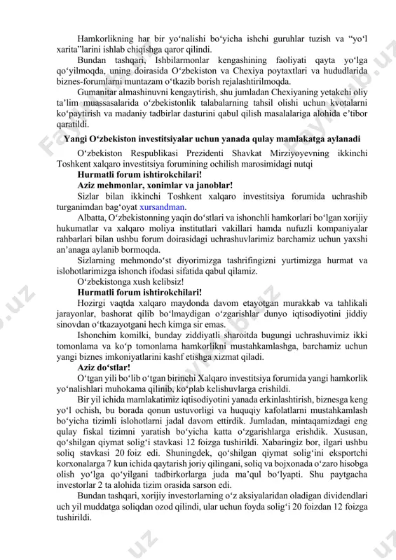 biznes-forumning samarali yakunlari yuksak baholandi. qazib chiqarish tarmogʻi, energetikani modernizatsiya qilish, energetik mashinasozlik, elektrotexnika, qishloq xoʻjaligi, toʻqimachilik va charm sanoati, transport va logistika, toʻgʻridan-toʻgʻri aviaqatnovlarni yoʻlga qoʻyish, transport yoʻlaklarini rivojlantirish va boshqalar ustuvor yoʻnalishlar sifatida qayd etildi. yurtimizda chexiyaning ilgʻor texnologiyalarini keng joriy qilishga qaratilgan loyihalarni qoʻllab-quvvatlash va birgalikda moliyalashtirish vositalaridan foydalanish muhimligi koʻrsatib oʻtildi. hamkorlikning har bir yoʻnalishi boʻyicha ishchi guruhlar tuzish va “yoʻl xarita”larini ishlab chiqishga qaror qilindi. bundan tashqari, ishbilarmonlar kengashining faoliyati qayta yoʻlga qoʻyilmoqda, uning doirasida oʻzbekiston va chexiya poytaxtlari va hududlarida biznes-forumlarni muntazam oʻtkazib borish rejalashtirilmoqda. gumanitar almashinuvni kengaytirish, shu jumladan chexiyaning yetakchi oliy taʼlim muassasalarida oʻzbekistonlik talabalarning tahsil olishi uchun kvotalarni koʻpaytirish va madaniy tadbirlar dasturini qabul qilish masalalariga alohida eʼtibor qaratildi. yangi oʻzbekiston investitsiyalar uchun yanada qulay mamlakatga aylanadi oʻzbekiston respublikasi prezidenti shavkat mirziyoyevning ikkinchi toshkent xalqaro investitsiya forumining ochilish marosimidagi nutqi hurmatli forum ishtirokchilari! aziz mehmonlar, xonimlar va janoblar! sizlar bilan ikkinchi …