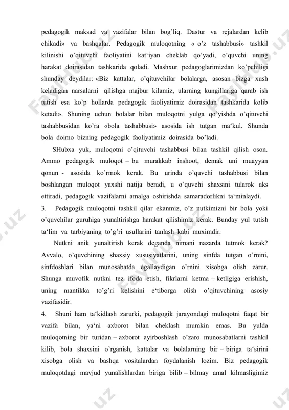 iy vazifasidir. 4. shuni ham ta‘kidlash zarurki, pedagogik jarayondagi muloqotni faqat bir vazifa bilan, ya‘ni axborot bilan cheklash mumkin emas. bu yulda muloqotning bir turidan – axborot ayirboshlash o’zaro munosabatlarni tashkil kilib, bola shaxsini o’rganish, kattalar va bolalarning bir – biriga ta‘sirini xisobga olish va bashqa vositalardan foydalanish lozim. biz pedagogik muloqotdagi mavjud yunalishlardan biriga bilib – bilmay amal kilmasligimiz mumkin. birok buning oqibati ertagayok ko’zga tashlanadi, tarbiya natijalarida o’zilish yo’z beradi. shunday holning yo’z bermasligi uchun o’qituvchi bola shaxsini o’rganib borishi zarur. 5. bolalar bilan munosabatga kirishar ekanmiz, muloqotni, ya‘ni yukoridan pastga qarab tashkil qilishdan saqlanishimiz kerak. xatto juda kichik yoshdagi bolalar ham mustakil ekanliklarini isbotlashga harakat qilishadi. o’qituvchilik diplomi bolalar bilan munosabatda yetakchi bo’lish huquqini bermaydi. bunday buyuk pedagog huquqini kulga kiritish uchun o’quvchilar jamoasida tutadigan o’rni, bu o’qituvchining rasmiy obruyi emas, balki uning insoniyligi bilan belgilanadi. bolalar bilan o’zaro munosabatni shunday yulga qo’yish kerakki, yetakchilik mavkei tabiiy …