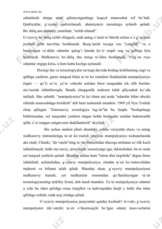shaxs va uning mafkuraviy immunitetiga ta`sir ko`rsatish jarayoni manipulyasiya tushunchasida aks etadi. chunki, "da`vatchi"ning ta`siri birinchidan shaxsga nisbatan zo`rlik kuch ishlatilmaydi, balki ma`naviy, psixologik xususiyatga ega; ikkinchidan, bu ta`sirda asl maqsad yashirin qoladi. shuning uchun ham "islom dini niqobida" degan ibora ishlatiladi; uchinchidan, g`oyaviy manipulyasiya, zimdan ta`sir ko`rsatuvchidan mahorat va bilimni talab qiladi. shunday ekan, g`oyaviy manipulyasiyani mafkuraviy kurash, yot mafkuralar tomonidan qo`llanilayotgan ta`sir texnologiyasining tarkibiy kismi, deb atash mumkin. ya`ni manipulyasiya odamni u yoki bu ishni qilishga emas (targibot va tashviqotdan farqli ), balki shu ishni qilishga xohish, istak uyg`otishga qiladi. g`oyaviy manipulyasiya jarayonlari qanday kechadi? avvalo, g`oyaviy manipulyator (da`vatchi) ta`sir o`tkazmoqchi bo`lgan odam) tasavvurlarini o`zgartirishga olib keluvchi bilimlar bera boshlaydi. natijada, obyekt (shaxs)ning dunyo qarashida qadriyatlari tizimida da`vatchimanipulyator kutayotgan tartib paydo bo`ladi va yetakchilik qila boshlaydi. bu esa shaxsning xulqatvoriga ta`sir ko`rsatadi, shaxs o`z xarakteridagi o`zgarishlarni sezmaydi va "men to`g`ri yo`l tutayapman, chunki ...", degan asosga ega bo`lib …