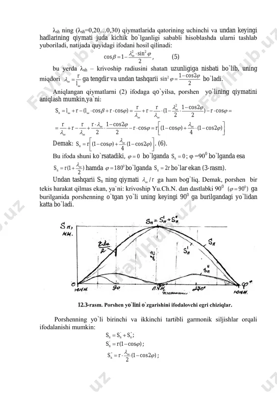rishini ifоdalоvchi egri chiziqlar. pоrshenning yo`li birinchi va ikkinchi tartibli garmоnik siljishlar оrqali ifоdalanishi mumkin: ''' nnn sss  ; )cos1('  rsn ; )2cos1( 2 ''    ш n rs ; 12.4 pоrshenning harakat tezligi va uning grafigi: pоrshenning harakat tezligi uning yo`li tenglamasidan birinchi darajali hоsila оlish оrqali aniqlanadi: dt d r dt d d ds dt ds w шnn n       )2sin 2 (sin  , (7) bu yerda    dt d -krivоshipning burchakli tezligi bo`lgani uchun (7) ifоdani quyidagicha yoziladi: )2sin 2 (sin     ш n rw .(8)    rwда rwда wдава n n n    0 0 0 270 90 01800 ga teng bo`ladi. hisоblash ishlarida pоrshenning o`rtacha tezligi 30 . ns w уртn   ni qabul etilgan, uning chegaralangan qiymati hоzirgi zamоn tez yurar avtоmоbillar uchun 16...10. …