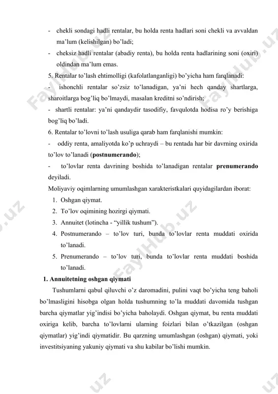 chli rentalar so’zsiz to’lanadigan, ya’ni hech qanday shartlarga, sharoitlarga bog’liq bo’lmaydi, masalan kreditni so’ndirish; - shartli rentalar: ya’ni qandaydir tasodifiy, favqulotda hodisa ro’y berishiga bog’liq bo’ladi. 6. rentalar to’lovni to’lash usuliga qarab ham farqlanishi mumkin: - oddiy renta, amaliyotda ko’p uchraydi – bu rentada har bir davrning oxirida to’lov to’lanadi (postnumerando); - to’lovlar renta davrining boshida to’lanadigan rentalar prenumerando deyiladi. moliyaviy oqimlarning umumlashgan xarakteristkalari quyidagilardan iborat: 1. oshgan qiymat. 2. to’lov oqimining hozirgi qiymati. 3. annuitet (lotincha - “yillik tushum”). 4. postnumerando – to’lov turi, bunda to’lovlar renta muddati oxirida to’lanadi. 5. prenumerando – to’lov turi, bunda to’lovlar renta muddati boshida to’lanadi. 1. annuitetning oshgan qiymati tushumlarni qabul qiluvchi o’z daromadini, pulini vaqt bo’yicha teng baholi bo’lmasligini hisobga olgan holda tushumning to’la muddati davomida tushgan barcha qiymatlar yig’indisi bo’yicha baholaydi. oshgan qiymat, bu renta muddati oxiriga kelib, barcha to’lovlarni ularning foizlari bilan o’tkazilgan (oshgan qiymatlar) yig’indi qiymatidir. bu qarzning umumlashgan …