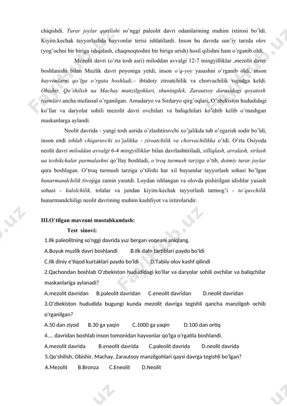 osh rasmlari ancha mufassal o’rganilgan. amudaryo va sirdaryo qirg’oqlari, o’zbekiston hududidagi ko’llar va daryolar sohili mezolit davri ovchilari va baliqchilari ko’chib kelib o’rnashgan maskanlarga aylandi. neolit davrida - yangi tosh asrida o’zlashtiruvchi xo’jalikda tub o’zgarish sodir bo’ldi, inson endi ishlab chiqaruvchi xo’jalikka - ziroatchilik va chorvachilikka o’tdi. o’rta osiyoda neolit davri miloddan avvalgi 6-4 mingyilliklar bilan davrlashtiriladi, silliqlash, arralash, sirlash ua teshikchalar parmalashni qo’llay boshladi, o’troq turmush tarziga o’tib, doimiy turar joylar qura boshlagan. o’troq turmush tarziga o’tilishi har xil buyumlar tayyorlash sohasi bo’lgan hunarmandchilik rivojiga zamin yaratdi. loydan ishlangan va olovda pishirilgan idishlar yasash sohasi - kulolchilik, tolalar va jundan kiyim-kechak tayyorlash tarmog’i - to’quvchilik hunarmandchiligi neolit davrining muhim kashfiyot va ixtirolaridir. iii.o`tilgan mavzuni mustahkamlash: test sinovi: 1.ilk paleolitning so'nggi davrida yuz bergan voqeani aniqlang. a.buyuk muzlik davri boshlandi b.ilk dafn tartiblari paydo bo'ldi c.ilk diniy e'tiqod kurtaklari paydo bo'ldi d.tabiiy olov kashf qilindi 2.qachondan boshlab o'zbekiston hududidagi ko'llar …